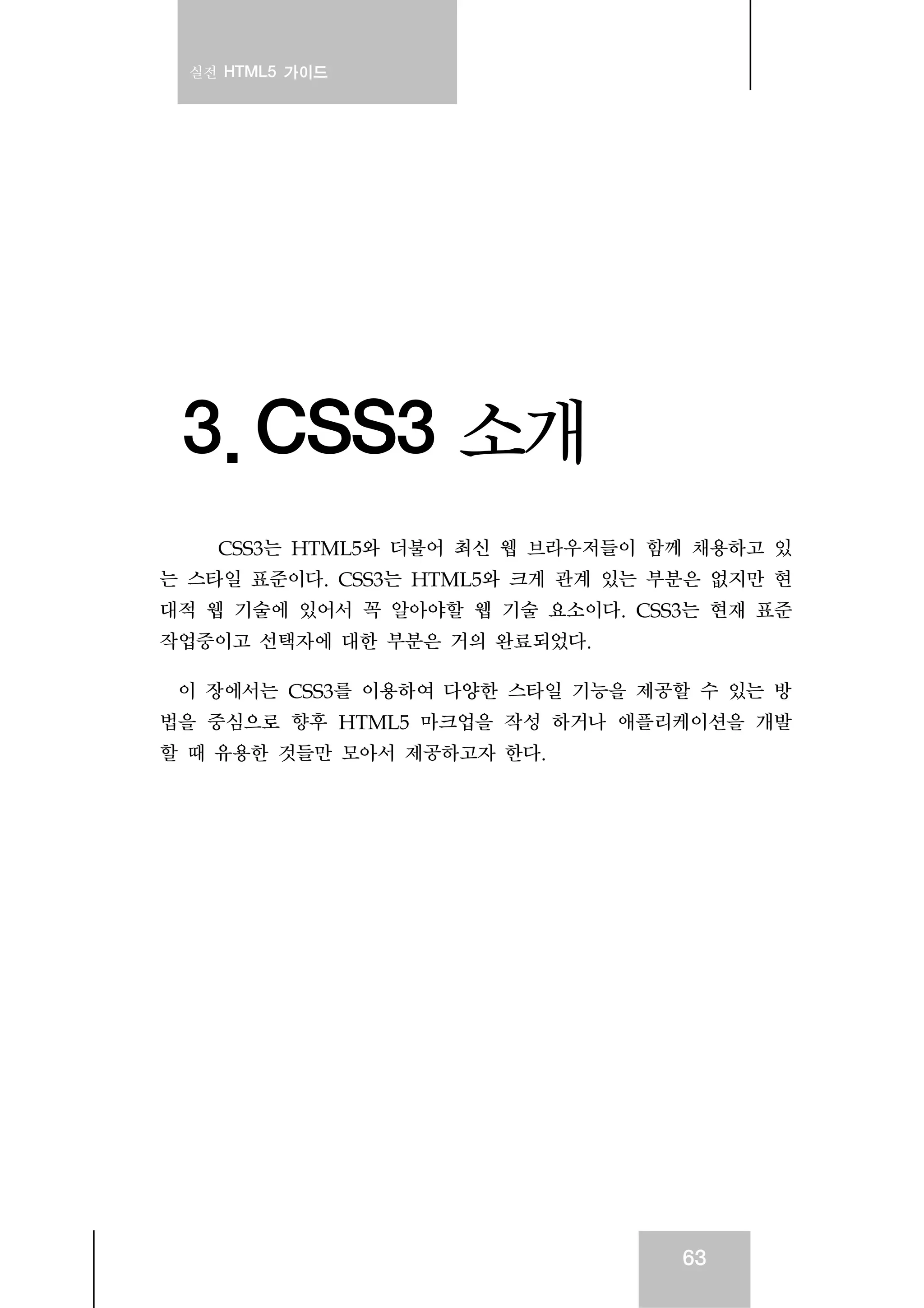 실전 HTML5 가이드
63
3. CSS3 소개
CSS3는 HTML5와 더불어 최신 웹 브라우저들이 함께 채용하고 있
는 스타일 표준이다. CSS3는 HTML5와 크게 관계 있는 부분은 없지만 현
대적 웹 기술에 있어서 꼭 알아야할 웹 기술 요소이다. CSS3는 현재 표준
작업중이고 선택자에 대한 부분은 거의 완료되었다.
이 장에서는 CSS3를 이용하여 다양한 스타일 기능을 제공할 수 있는 방
법을 중심으로 향후 HTML5 마크업을 작성 하거나 애플리케이션을 개발
할 때 유용한 것들만 모아서 제공하고자 한다.
 