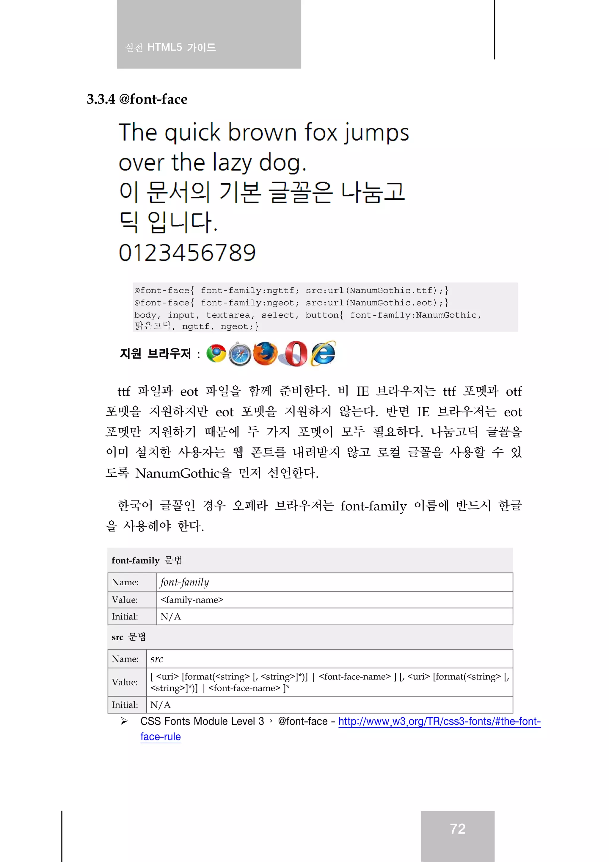 실전 HTML5 가이드
72
3.3.4 @font-face
@font-face{ font-family:ngttf; src:url(NanumGothic.ttf);}
@font-face{ font-family:ngeot; src:url(NanumGothic.eot);}
body, input, textarea, select, button{ font-family:NanumGothic,
맑은고딕, ngttf, ngeot;}
지원 브라우저 :
ttf 파일과 eot 파일을 함께 준비한다. 비 IE 브라우저는 ttf 포멧과 otf
포멧을 지원하지만 eot 포멧을 지원하지 않는다. 반면 IE 브라우저는 eot
포멧만 지원하기 때문에 두 가지 포멧이 모두 필요하다. 나눔고딕 글꼴을
이미 설치한 사용자는 웹 폰트를 내려받지 않고 로컬 글꼴을 사용할 수 있
도록 NanumGothic을 먼저 선언한다.
한국어 글꼴인 경우 오페라 브라우저는 font-family 이름에 반드시 한글
을 사용해야 한다.
font-family 문법
Name: font-family
Value: <family-name>
Initial: N/A
src 문법
Name: src
Value:
[ <uri> [format(<string> [, <string>]*)] | <font-face-name> ] [, <uri> [format(<string> [,
<string>]*)] | <font-face-name> ]*
Initial: N/A
CSS Fonts Module Level 3 › @font-face - http://www.w3.org/TR/css3-fonts/#the-font-
face-rule
 