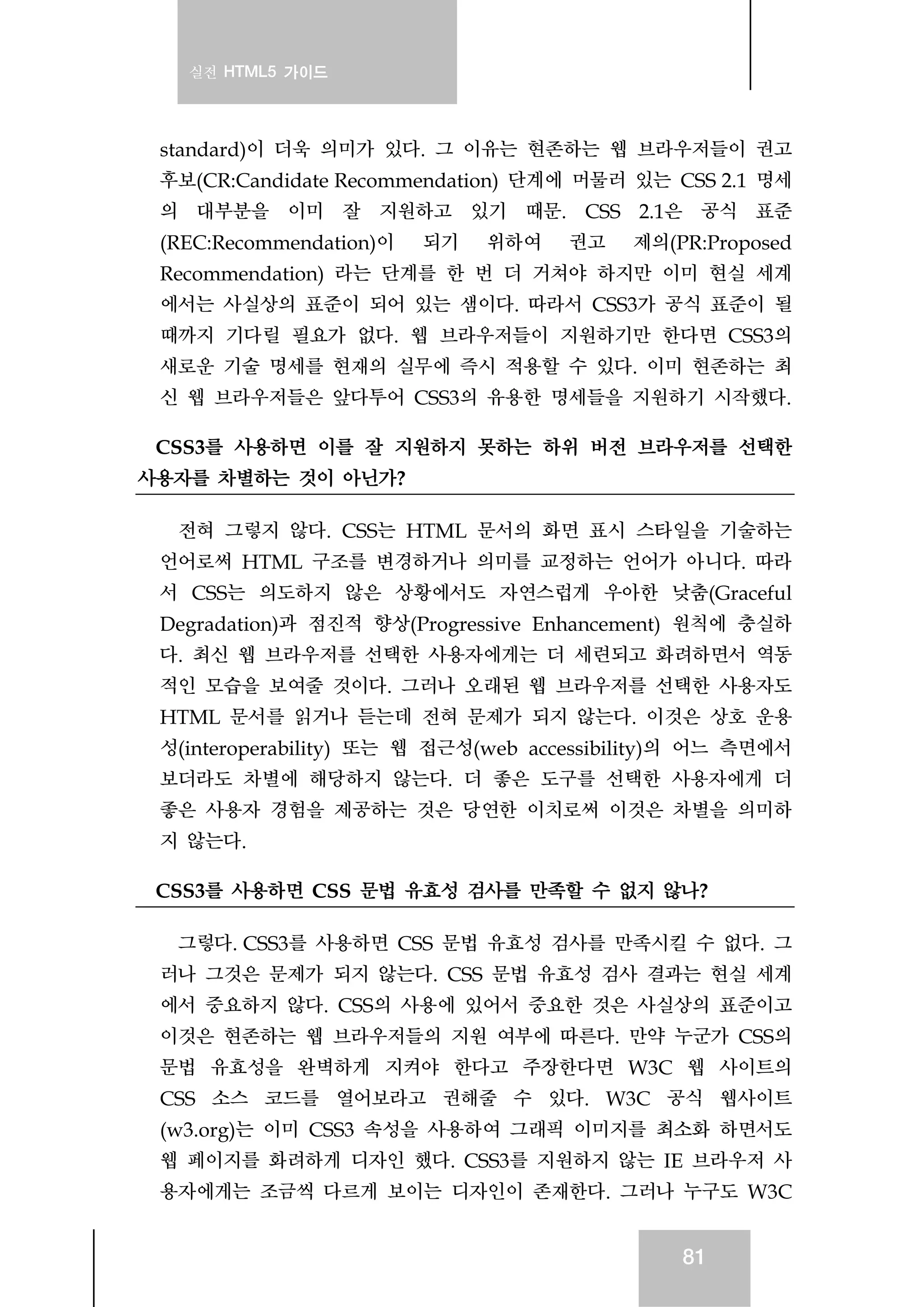 실전 HTML5 가이드
81
standard)이 더욱 의미가 있다. 그 이유는 현존하는 웹 브라우저들이 권고
후보(CR:Candidate Recommendation) 단계에 머물러 있는 CSS 2.1 명세
의 대부분을 이미 잘 지원하고 있기 때문. CSS 2.1은 공식 표준
(REC:Recommendation)이 되기 위하여 권고 제의(PR:Proposed
Recommendation) 라는 단계를 한 번 더 거쳐야 하지만 이미 현실 세계
에서는 사실상의 표준이 되어 있는 샘이다. 따라서 CSS3가 공식 표준이 될
때까지 기다릴 필요가 없다. 웹 브라우저들이 지원하기만 한다면 CSS3의
새로운 기술 명세를 현재의 실무에 즉시 적용할 수 있다. 이미 현존하는 최
신 웹 브라우저들은 앞다투어 CSS3의 유용한 명세들을 지원하기 시작했다.
CSS3를 사용하면 이를 잘 지원하지 못하는 하위 버전 브라우저를 선택한
사용자를 차별하는 것이 아닌가?
전혀 그렇지 않다. CSS는 HTML 문서의 화면 표시 스타일을 기술하는
언어로써 HTML 구조를 변경하거나 의미를 교정하는 언어가 아니다. 따라
서 CSS는 의도하지 않은 상황에서도 자연스럽게 우아한 낮춤(Graceful
Degradation)과 점진적 향상(Progressive Enhancement) 원칙에 충실하
다. 최신 웹 브라우저를 선택한 사용자에게는 더 세련되고 화려하면서 역동
적인 모습을 보여줄 것이다. 그러나 오래된 웹 브라우저를 선택한 사용자도
HTML 문서를 읽거나 듣는데 전혀 문제가 되지 않는다. 이것은 상호 운용
성(interoperability) 또는 웹 접근성(web accessibility)의 어느 측면에서
보더라도 차별에 해당하지 않는다. 더 좋은 도구를 선택한 사용자에게 더
좋은 사용자 경험을 제공하는 것은 당연한 이치로써 이것은 차별을 의미하
지 않는다.
CSS3를 사용하면 CSS 문법 유효성 검사를 만족할 수 없지 않나?
그렇다. CSS3를 사용하면 CSS 문법 유효성 검사를 만족시킬 수 없다. 그
러나 그것은 문제가 되지 않는다. CSS 문법 유효성 검사 결과는 현실 세계
에서 중요하지 않다. CSS의 사용에 있어서 중요한 것은 사실상의 표준이고
이것은 현존하는 웹 브라우저들의 지원 여부에 따른다. 만약 누군가 CSS의
문법 유효성을 완벽하게 지켜야 한다고 주장한다면 W3C 웹 사이트의
CSS 소스 코드를 열어보라고 권해줄 수 있다. W3C 공식 웹사이트
(w3.org)는 이미 CSS3 속성을 사용하여 그래픽 이미지를 최소화 하면서도
웹 페이지를 화려하게 디자인 했다. CSS3를 지원하지 않는 IE 브라우저 사
용자에게는 조금씩 다르게 보이는 디자인이 존재한다. 그러나 누구도 W3C
 