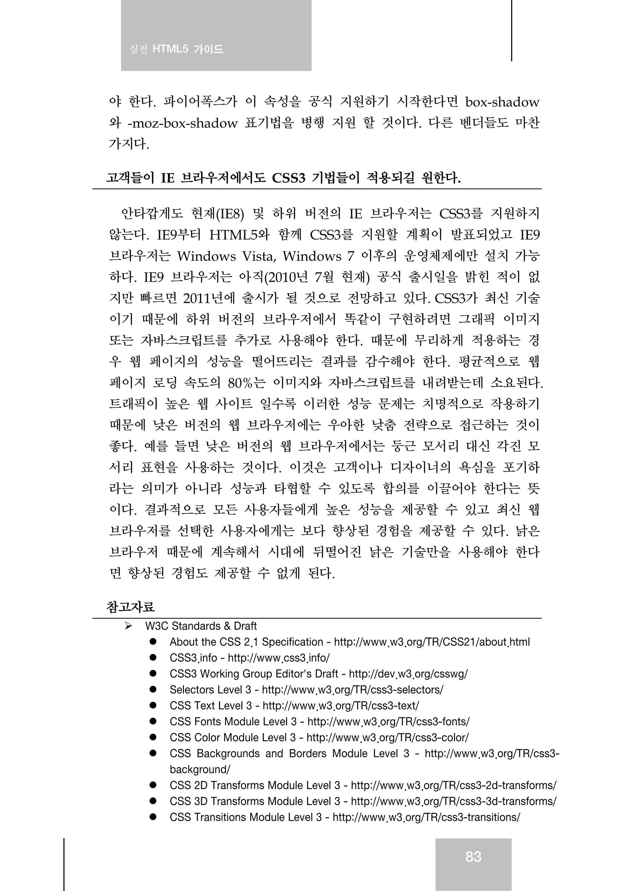 실전 HTML5 가이드
83
야 한다. 파이어폭스가 이 속성을 공식 지원하기 시작한다면 box-shadow
와 -moz-box-shadow 표기법을 병행 지원 할 것이다. 다른 벤더들도 마찬
가지다.
고객들이 IE 브라우저에서도 CSS3 기법들이 적용되길 원한다.
안타깝게도 현재(IE8) 및 하위 버전의 IE 브라우저는 CSS3를 지원하지
않는다. IE9부터 HTML5와 함께 CSS3를 지원할 계획이 발표되었고 IE9
브라우저는 Windows Vista, Windows 7 이후의 운영체제에만 설치 가능
하다. IE9 브라우저는 아직(2010년 7월 현재) 공식 출시일을 밝힌 적이 없
지만 빠르면 2011년에 출시가 될 것으로 전망하고 있다. CSS3가 최신 기술
이기 때문에 하위 버전의 브라우저에서 똑같이 구현하려면 그래픽 이미지
또는 자바스크립트를 추가로 사용해야 한다. 때문에 무리하게 적용하는 경
우 웹 페이지의 성능을 떨어뜨리는 결과를 감수해야 한다. 평균적으로 웹
페이지 로딩 속도의 80%는 이미지와 자바스크립트를 내려받는데 소요된다.
트래픽이 높은 웹 사이트 일수록 이러한 성능 문제는 치명적으로 작용하기
때문에 낮은 버전의 웹 브라우저에는 우아한 낮춤 전략으로 접근하는 것이
좋다. 예를 들면 낮은 버전의 웹 브라우저에서는 둥근 모서리 대신 각진 모
서리 표현을 사용하는 것이다. 이것은 고객이나 디자이너의 욕심을 포기하
라는 의미가 아니라 성능과 타협할 수 있도록 합의를 이끌어야 한다는 뜻
이다. 결과적으로 모든 사용자들에게 높은 성능을 제공할 수 있고 최신 웹
브라우저를 선택한 사용자에게는 보다 향상된 경험을 제공할 수 있다. 낡은
브라우저 때문에 계속해서 시대에 뒤떨어진 낡은 기술만을 사용해야 한다
면 향상된 경험도 제공할 수 없게 된다.
참고자료
W3C Standards & Draft
About the CSS 2.1 Specification - http://www.w3.org/TR/CSS21/about.html
CSS3.info - http://www.css3.info/
CSS3 Working Group Editor's Draft - http://dev.w3.org/csswg/
Selectors Level 3 - http://www.w3.org/TR/css3-selectors/
CSS Text Level 3 - http://www.w3.org/TR/css3-text/
CSS Fonts Module Level 3 - http://www.w3.org/TR/css3-fonts/
CSS Color Module Level 3 - http://www.w3.org/TR/css3-color/
CSS Backgrounds and Borders Module Level 3 - http://www.w3.org/TR/css3-
background/
CSS 2D Transforms Module Level 3 - http://www.w3.org/TR/css3-2d-transforms/
CSS 3D Transforms Module Level 3 - http://www.w3.org/TR/css3-3d-transforms/
CSS Transitions Module Level 3 - http://www.w3.org/TR/css3-transitions/
 
