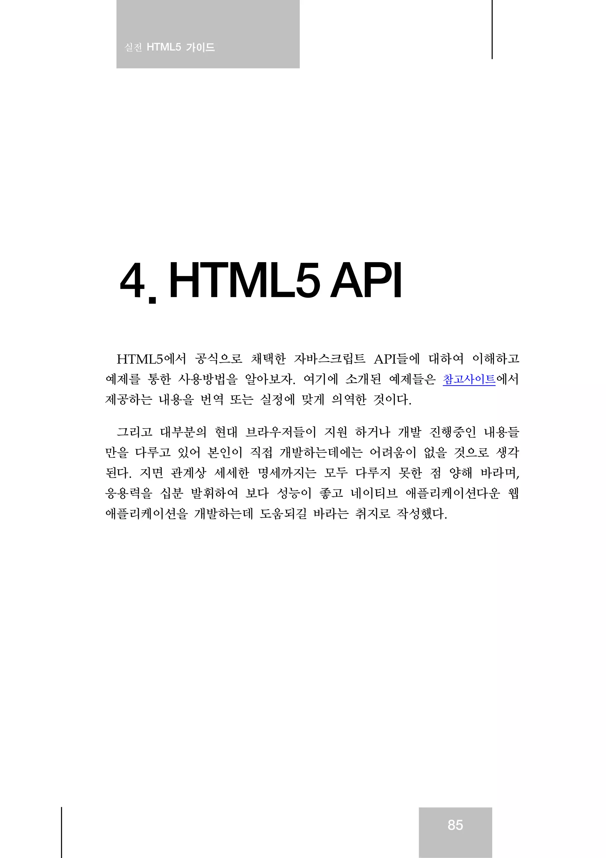 실전 HTML5 가이드
85
4. HTML5 API
HTML5에서 공식으로 채택한 자바스크립트 API들에 대하여 이해하고
예제를 통한 사용방법을 알아보자. 여기에 소개된 예제들은 참고사이트에서
제공하는 내용을 번역 또는 실정에 맞게 의역한 것이다.
그리고 대부분의 현대 브라우저들이 지원 하거나 개발 진행중인 내용들
만을 다루고 있어 본인이 직접 개발하는데에는 어려움이 없을 것으로 생각
된다. 지면 관계상 세세한 명세까지는 모두 다루지 못한 점 양해 바라며,
응용력을 십분 발휘하여 보다 성능이 좋고 네이티브 애플리케이션다운 웹
애플리케이션을 개발하는데 도움되길 바라는 취지로 작성했다.
 