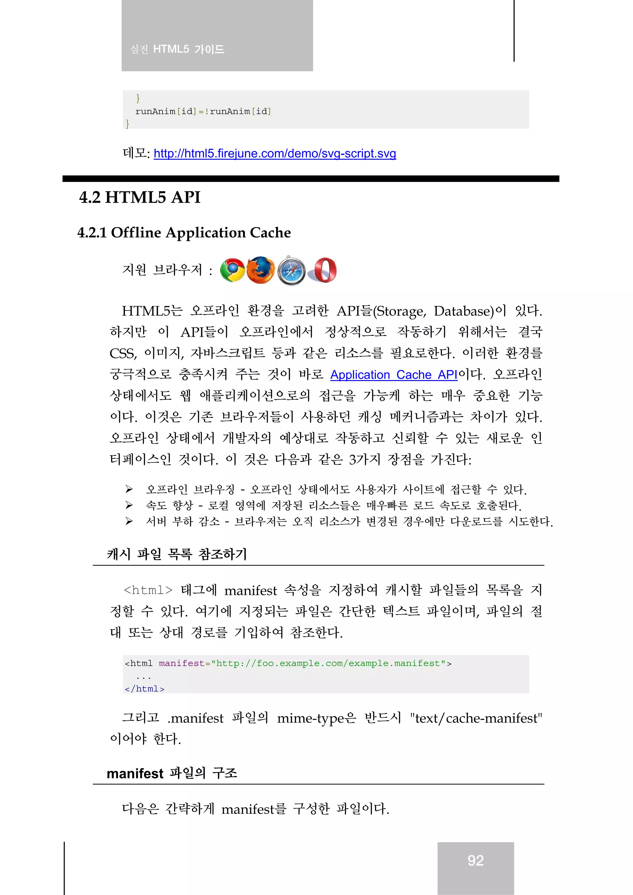 실전 HTML5 가이드
92
}
runAnim[id]=!runAnim[id]
}
데모: http://html5.firejune.com/demo/svg-script.svg
4.2 HTML5 API
4.2.1 Offline Application Cache
지원 브라우저 :
HTML5는 오프라인 환경을 고려한 API들(Storage, Database)이 있다.
하지만 이 API들이 오프라인에서 정상적으로 작동하기 위해서는 결국
CSS, 이미지, 자바스크립트 등과 같은 리소스를 필요로한다. 이러한 환경를
궁극적으로 충족시켜 주는 것이 바로 Application Cache API이다. 오프라인
상태에서도 웹 애플리케이션으로의 접근을 가능케 하는 매우 중요한 기능
이다. 이것은 기존 브라우저들이 사용하던 캐싱 메커니즘과는 차이가 있다.
오프라인 상태에서 개발자의 예상대로 작동하고 신뢰할 수 있는 새로운 인
터페이스인 것이다. 이 것은 다음과 같은 3가지 장점을 가진다:
오프라인 브라우징 - 오프라인 상태에서도 사용자가 사이트에 접근할 수 있다.
속도 향상 - 로컬 영역에 저장된 리소스들은 매우빠른 로드 속도로 호출된다.
서버 부하 감소 - 브라우저는 오직 리소스가 변경된 경우에만 다운로드를 시도한다.
캐시 파일 목록 참조하기
<html> 태그에 manifest 속성을 지정하여 캐시할 파일들의 목록을 지
정할 수 있다. 여기에 지정되는 파일은 간단한 텍스트 파일이며, 파일의 절
대 또는 상대 경로를 기입하여 참조한다.
<html manifest="http://foo.example.com/example.manifest">
...
</html>
그리고 .manifest 파일의 mime-type은 반드시 "text/cache-manifest"
이어야 한다.
manifest 파일의 구조
다음은 간략하게 manifest를 구성한 파일이다.
 
