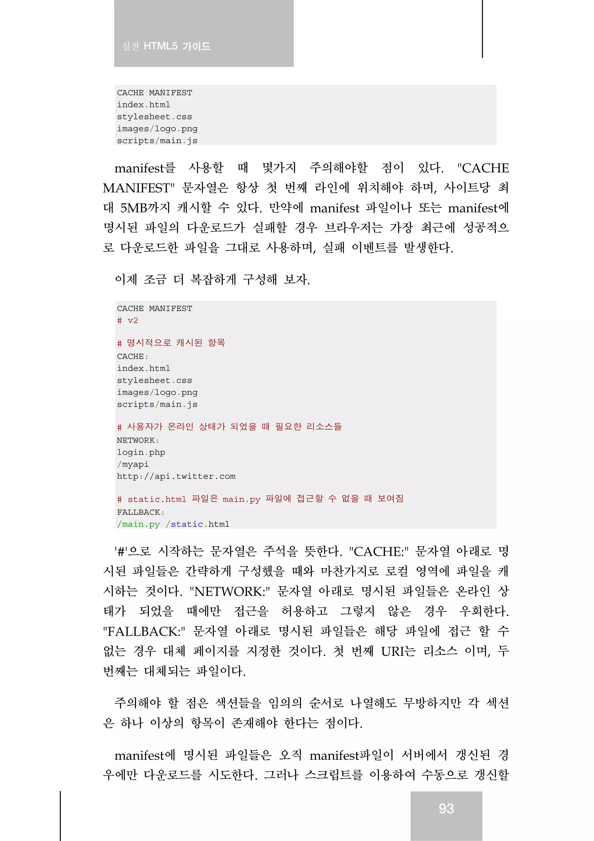 실전 HTML5 가이드
93
CACHE MANIFEST
index.html
stylesheet.css
images/logo.png
scripts/main.js
manifest를 사용할 때 몇가지 주의해야할 점이 있다. "CACHE
MANIFEST" 문자열은 항상 첫 번째 라인에 위치해야 하며, 사이트당 최
대 5MB까지 캐시할 수 있다. 만약에 manifest 파일이나 또는 manifest에
명시된 파일의 다운로드가 실패할 경우 브라우저는 가장 최근에 성공적으
로 다운로드한 파일을 그대로 사용하며, 실패 이벤트를 발생한다.
이제 조금 더 복잡하게 구성해 보자.
CACHE MANIFEST
# v2
# 명시적으로 캐시된 항목
CACHE:
index.html
stylesheet.css
images/logo.png
scripts/main.js
# 사용자가 온라인 상태가 되었을 때 필요한 리소스들
NETWORK:
login.php
/myapi
http://api.twitter.com
# static.html 파일은 main.py 파일에 접근할 수 없을 때 보여짐
FALLBACK:
/main.py /static.html
'#'으로 시작하는 문자열은 주석을 뜻한다. "CACHE:" 문자열 아래로 명
시된 파일들은 간략하게 구성했을 때와 마찬가지로 로컬 영역에 파일을 캐
시하는 것이다. "NETWORK:" 문자열 아래로 명시된 파일들은 온라인 상
태가 되었을 때에만 접근을 허용하고 그렇지 않은 경우 우회한다.
"FALLBACK:" 문자열 아래로 명시된 파일들은 해당 파일에 접근 할 수
없는 경우 대체 페이지를 지정한 것이다. 첫 번째 URI는 리소스 이며, 두
번째는 대체되는 파일이다.
주의해야 할 점은 색션들을 임의의 순서로 나열해도 무방하지만 각 섹션
은 하나 이상의 항목이 존재해야 한다는 점이다.
manifest에 명시된 파일들은 오직 manifest파일이 서버에서 갱신된 경
우에만 다운로드를 시도한다. 그러나 스크립트를 이용하여 수동으로 갱신할
 