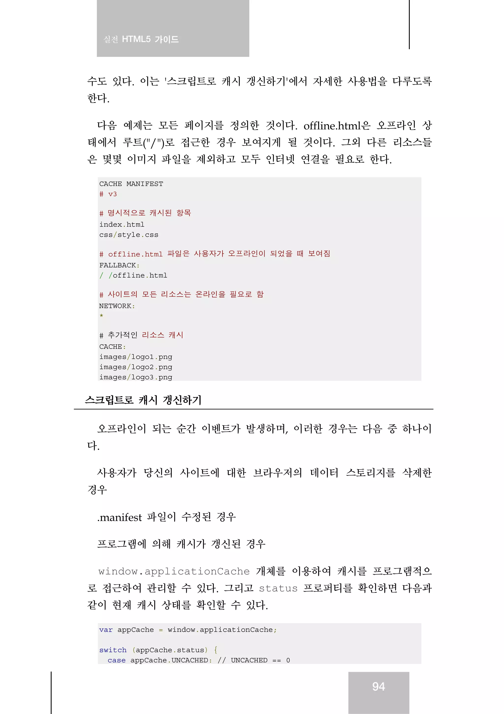 실전 HTML5 가이드
94
수도 있다. 이는 '스크립트로 캐시 갱신하기'에서 자세한 사용법을 다루도록
한다.
다음 예제는 모든 페이지를 정의한 것이다. offline.html은 오프라인 상
태에서 루트("/")로 접근한 경우 보여지게 될 것이다. 그외 다른 리소스들
은 몇몇 이미지 파일을 제외하고 모두 인터넷 연결을 필요로 한다.
CACHE MANIFEST
# v3
# 명시적으로 캐시된 항목
index.html
css/style.css
# offline.html 파일은 사용자가 오프라인이 되었을 때 보여짐
FALLBACK:
/ /offline.html
# 사이트의 모든 리소스는 온라인을 필요로 함
NETWORK:
*
# 추가적인 리소스 캐시
CACHE:
images/logo1.png
images/logo2.png
images/logo3.png
스크립트로 캐시 갱신하기
오프라인이 되는 순간 이벤트가 발생하며, 이러한 경우는 다음 중 하나이
다.
사용자가 당신의 사이트에 대한 브라우저의 데이터 스토리지를 삭제한
경우
.manifest 파일이 수정된 경우
프로그램에 의해 캐시가 갱신된 경우
window.applicationCache 개체를 이용하여 캐시를 프로그램적으
로 접근하여 관리할 수 있다. 그리고 status 프로퍼티를 확인하면 다음과
같이 현재 캐시 상태를 확인할 수 있다.
var appCache = window.applicationCache;
switch (appCache.status) {
case appCache.UNCACHED: // UNCACHED == 0
 