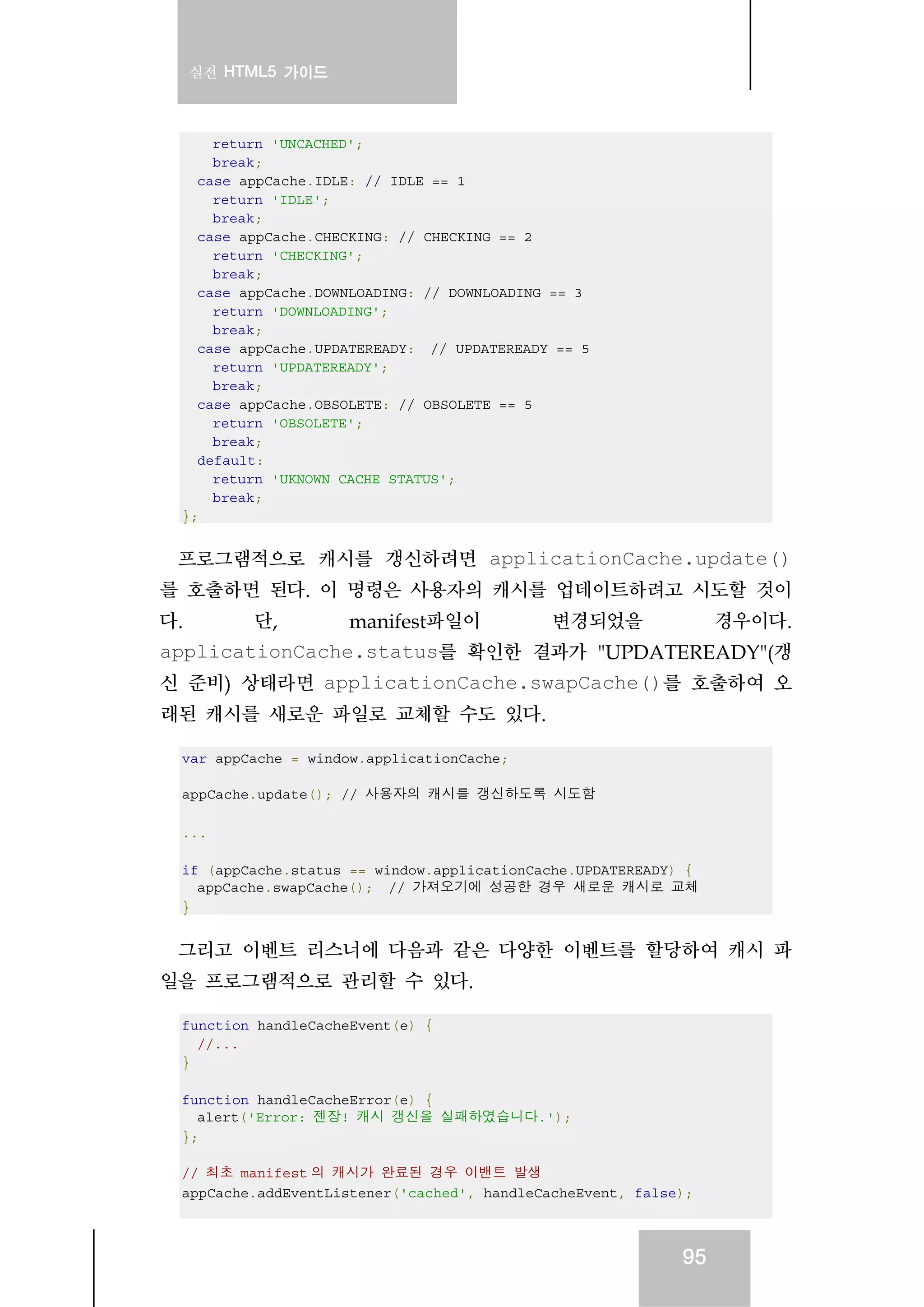 실전 HTML5 가이드
95
return 'UNCACHED';
break;
case appCache.IDLE: // IDLE == 1
return 'IDLE';
break;
case appCache.CHECKING: // CHECKING == 2
return 'CHECKING';
break;
case appCache.DOWNLOADING: // DOWNLOADING == 3
return 'DOWNLOADING';
break;
case appCache.UPDATEREADY: // UPDATEREADY == 5
return 'UPDATEREADY';
break;
case appCache.OBSOLETE: // OBSOLETE == 5
return 'OBSOLETE';
break;
default:
return 'UKNOWN CACHE STATUS';
break;
};
프로그램적으로 캐시를 갱신하려면 applicationCache.update()
를 호출하면 된다. 이 명령은 사용자의 캐시를 업데이트하려고 시도할 것이
다. 단, manifest파일이 변경되었을 경우이다.
applicationCache.status를 확인한 결과가 "UPDATEREADY"(갱
신 준비) 상태라면 applicationCache.swapCache()를 호출하여 오
래된 캐시를 새로운 파일로 교체할 수도 있다.
var appCache = window.applicationCache;
appCache.update(); // 사용자의 캐시를 갱신하도록 시도함
...
if (appCache.status == window.applicationCache.UPDATEREADY) {
appCache.swapCache(); // 가져오기에 성공한 경우 새로운 캐시로 교체
}
그리고 이벤트 리스너에 다음과 같은 다양한 이벤트를 할당하여 캐시 파
일을 프로그램적으로 관리할 수 있다.
function handleCacheEvent(e) {
//...
}
function handleCacheError(e) {
alert('Error: 젠장! 캐시 갱신을 실패하였습니다.');
};
// 최초 manifest 의 캐시가 완료된 경우 이밴트 발생
appCache.addEventListener('cached', handleCacheEvent, false);
 