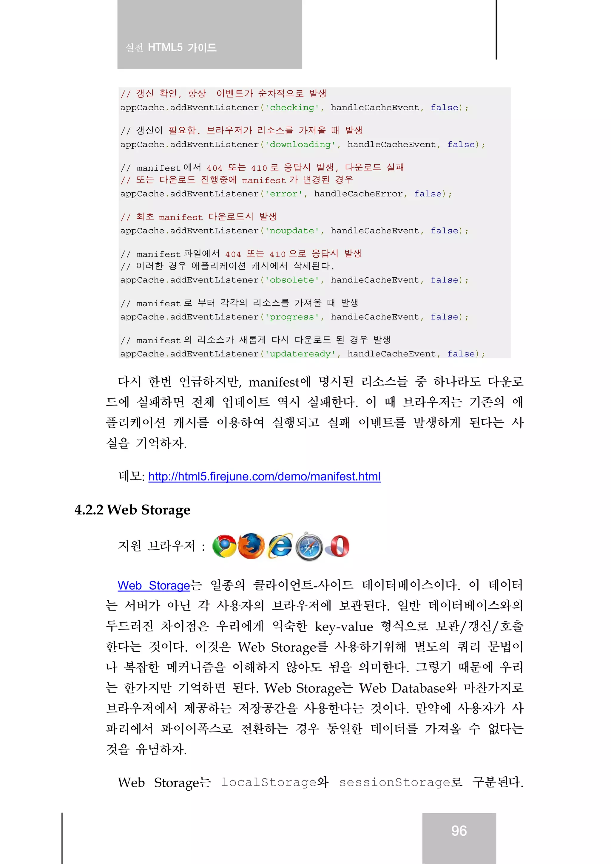 실전 HTML5 가이드
96
// 갱신 확인, 항상 이벤트가 순차적으로 발생
appCache.addEventListener('checking', handleCacheEvent, false);
// 갱신이 필요함. 브라우저가 리소스를 가져올 때 발생
appCache.addEventListener('downloading', handleCacheEvent, false);
// manifest 에서 404 또는 410 로 응답시 발생, 다운로드 실패
// 또는 다운로드 진행중에 manifest 가 변경된 경우
appCache.addEventListener('error', handleCacheError, false);
// 최초 manifest 다운로드시 발생
appCache.addEventListener('noupdate', handleCacheEvent, false);
// manifest 파일에서 404 또는 410 으로 응답시 발생
// 이러한 경우 애플리케이션 캐시에서 삭제된다.
appCache.addEventListener('obsolete', handleCacheEvent, false);
// manifest 로 부터 각각의 리소스를 가져올 때 발생
appCache.addEventListener('progress', handleCacheEvent, false);
// manifest 의 리소스가 새롭게 다시 다운로드 된 경우 발생
appCache.addEventListener('updateready', handleCacheEvent, false);
다시 한번 언급하지만, manifest에 명시된 리소스들 중 하나라도 다운로
드에 실패하면 전체 업데이트 역시 실패한다. 이 때 브라우저는 기존의 애
플리케이션 캐시를 이용하여 실행되고 실패 이벤트를 발생하게 된다는 사
실을 기억하자.
데모: http://html5.firejune.com/demo/manifest.html
4.2.2 Web Storage
지원 브라우저 :
Web Storage는 일종의 클라이언트-사이드 데이터베이스이다. 이 데이터
는 서버가 아닌 각 사용자의 브라우저에 보관된다. 일반 데이터베이스와의
두드러진 차이점은 우리에게 익숙한 key-value 형식으로 보관/갱신/호출
한다는 것이다. 이것은 Web Storage를 사용하기위해 별도의 쿼리 문법이
나 복잡한 메커니즘을 이해하지 않아도 됨을 의미한다. 그렇기 때문에 우리
는 한가지만 기억하면 된다. Web Storage는 Web Database와 마찬가지로
브라우저에서 제공하는 저장공간을 사용한다는 것이다. 만약에 사용자가 사
파리에서 파이어폭스로 전환하는 경우 동일한 데이터를 가져올 수 없다는
것을 유념하자.
Web Storage는 localStorage와 sessionStorage로 구분된다.
 