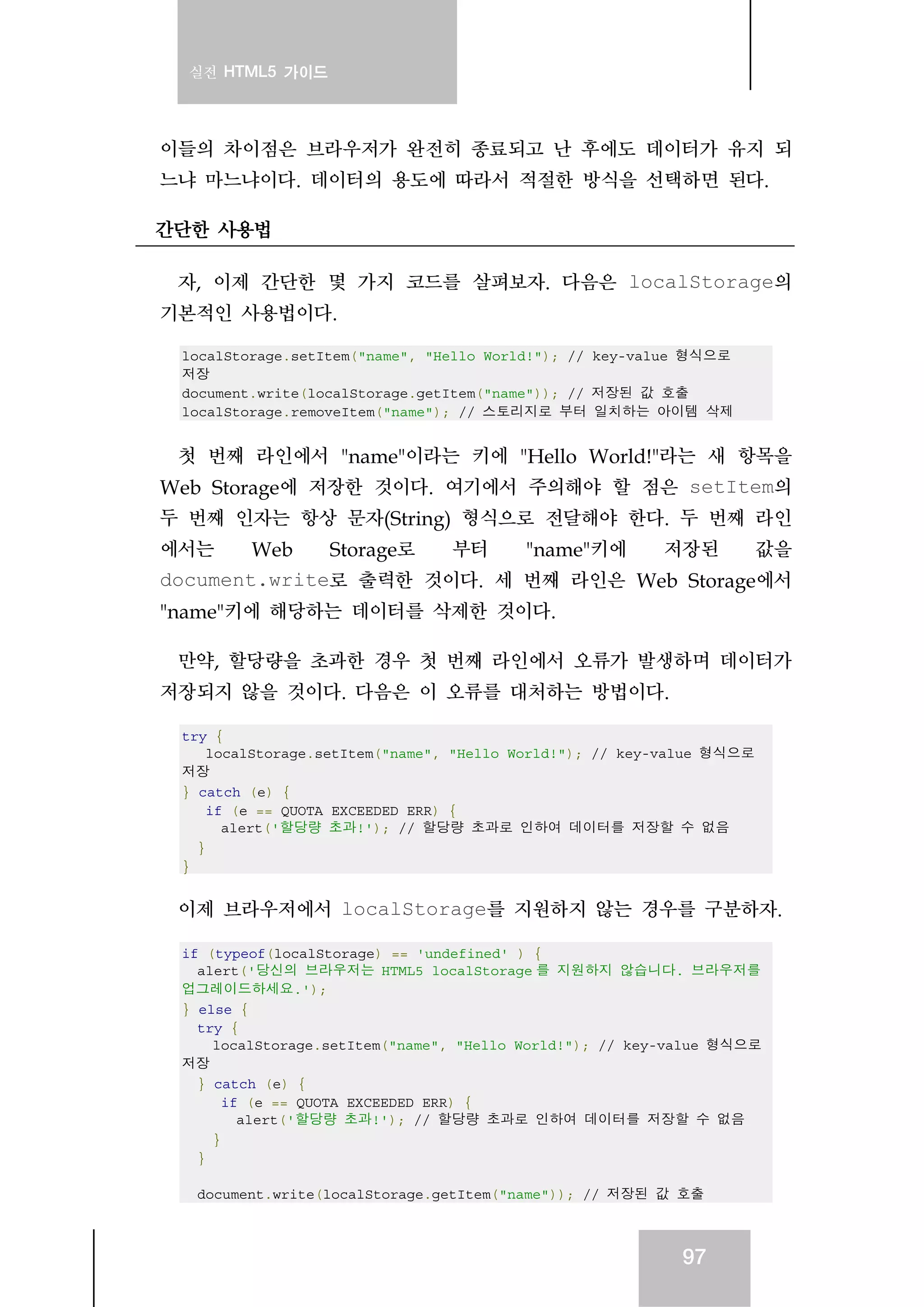 실전 HTML5 가이드
97
이들의 차이점은 브라우저가 완전히 종료되고 난 후에도 데이터가 유지 되
느냐 마느냐이다. 데이터의 용도에 따라서 적절한 방식을 선택하면 된다.
간단한 사용법
자, 이제 간단한 몇 가지 코드를 살펴보자. 다음은 localStorage의
기본적인 사용법이다.
localStorage.setItem("name", "Hello World!"); // key-value 형식으로
저장
document.write(localStorage.getItem("name")); // 저장된 값 호출
localStorage.removeItem("name"); // 스토리지로 부터 일치하는 아이템 삭제
첫 번째 라인에서 "name"이라는 키에 "Hello World!"라는 새 항목을
Web Storage에 저장한 것이다. 여기에서 주의해야 할 점은 setItem의
두 번째 인자는 항상 문자(String) 형식으로 전달해야 한다. 두 번째 라인
에서는 Web Storage로 부터 "name"키에 저장된 값을
document.write로 출력한 것이다. 세 번째 라인은 Web Storage에서
"name"키에 해당하는 데이터를 삭제한 것이다.
만약, 할당량을 초과한 경우 첫 번째 라인에서 오류가 발생하며 데이터가
저장되지 않을 것이다. 다음은 이 오류를 대처하는 방법이다.
try {
localStorage.setItem("name", "Hello World!"); // key-value 형식으로
저장
} catch (e) {
if (e == QUOTA_EXCEEDED_ERR) {
alert('할당량 초과!'); // 할당량 초과로 인하여 데이터를 저장할 수 없음
}
}
이제 브라우저에서 localStorage를 지원하지 않는 경우를 구분하자.
if (typeof(localStorage) == 'undefined' ) {
alert('당신의 브라우저는 HTML5 localStorage 를 지원하지 않습니다. 브라우저를
업그레이드하세요.');
} else {
try {
localStorage.setItem("name", "Hello World!"); // key-value 형식으로
저장
} catch (e) {
if (e == QUOTA_EXCEEDED_ERR) {
alert('할당량 초과!'); // 할당량 초과로 인하여 데이터를 저장할 수 없음
}
}
document.write(localStorage.getItem("name")); // 저장된 값 호출
 