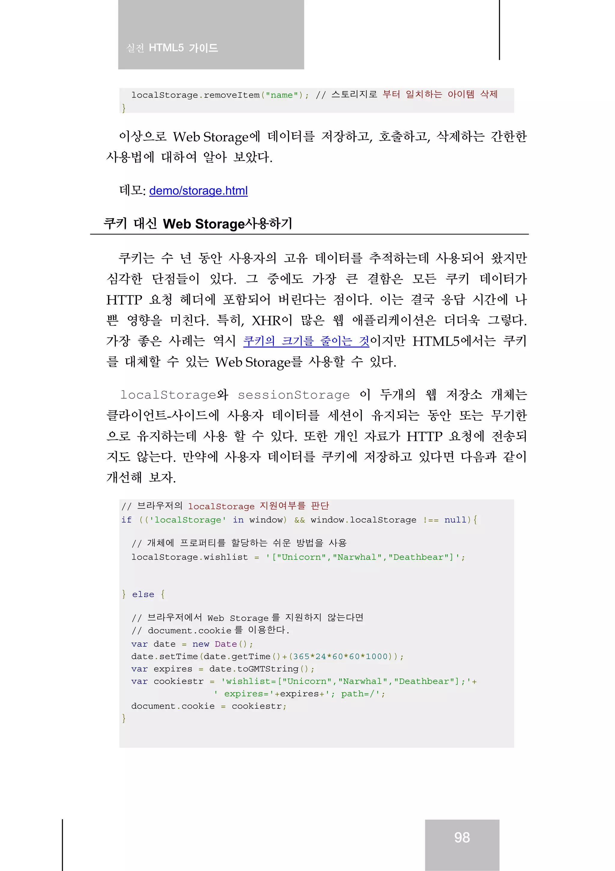 실전 HTML5 가이드
98
localStorage.removeItem("name"); // 스토리지로 부터 일치하는 아이템 삭제
}
이상으로 Web Storage에 데이터를 저장하고, 호출하고, 삭제하는 간한한
사용법에 대하여 알아 보았다.
데모: demo/storage.html
쿠키 대신 Web Storage사용하기
쿠키는 수 년 동안 사용자의 고유 데이터를 추적하는데 사용되어 왔지만
심각한 단점들이 있다. 그 중에도 가장 큰 결함은 모든 쿠키 데이터가
HTTP 요청 헤더에 포함되어 버린다는 점이다. 이는 결국 응답 시간에 나
쁜 영향을 미친다. 특히, XHR이 많은 웹 애플리케이션은 더더욱 그렇다.
가장 좋은 사례는 역시 쿠키의 크기를 줄이는 것이지만 HTML5에서는 쿠키
를 대체할 수 있는 Web Storage를 사용할 수 있다.
localStorage와 sessionStorage 이 두개의 웹 저장소 개체는
클라이언트-사이드에 사용자 데이터를 세션이 유지되는 동안 또는 무기한
으로 유지하는데 사용 할 수 있다. 또한 개인 자료가 HTTP 요청에 전송되
지도 않는다. 만약에 사용자 데이터를 쿠키에 저장하고 있다면 다음과 같이
개선해 보자.
// 브라우저의 localStorage 지원여부를 판단
if (('localStorage' in window) && window.localStorage !== null){
// 개체에 프로퍼티를 할당하는 쉬운 방법을 사용
localStorage.wishlist = '["Unicorn","Narwhal","Deathbear"]';
} else {
// 브라우저에서 Web Storage 를 지원하지 않는다면
// document.cookie 를 이용한다.
var date = new Date();
date.setTime(date.getTime()+(365*24*60*60*1000));
var expires = date.toGMTString();
var cookiestr = 'wishlist=["Unicorn","Narwhal","Deathbear"];'+
' expires='+expires+'; path=/';
document.cookie = cookiestr;
}
 