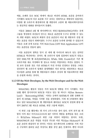 실전 HTML5 가이드
10
애플, 오페라 등은 W3C 밖에서 새로운 버전의 HTML 표준을 준비하기
시작했다. W3C의 다른 표준화 기구 보다는 상대적으로 개방되어 있었지만,
다양한 웹 브라우저 환경에서의 웹 개발자의 고충과 웹 애플리케이션이라
는 현실적인 변화를 받아들이지 못했다.
이들은 2006년 6월 웹 하이퍼텍스트 워킹그룹(WHATWG)이라는 공개
그룹을 형성하여 자신들이 만드는 새로운 표준안에 누구나 참여할 수 있도
록 개방 하였다. W3C의 회원사 중심 표준안이 아닌 웹 개발자가 진정 원
하는 표준을 만들기 위해서였다. 누구나 표준안 논의에 참여할 수 있었으며
이들은 오랜 공개 토론을 거쳐 Web Form 2.0과 Web Applications 1.0이
라는 표준안을 만들어 냈다.
이들 표준안의 철학은 당시 전 세계 웹 사이트의 90%가 넘는 언어인
HTML을 혁신하자는 것이다. 웹 브라우저 업체 입장에서 W3C가 만들고
있던 XML기반 웹 표준(XHTML2.0, XPath, XML Events등)은 기존 웹
브라우저를 새로 작성해야 할 정도로 어려운 작업이라는 측면도 있었다. 무
엇 보다 중요한 것은 기존 HTML이 가진 가치를 인정하고 장점을 그대로
살리면서 웹 브라우저 업체간 불명확했던 처리 방식을 재정의하고 새로운
마크업과 API를 통해 웹 개발자들이 콘텐츠 중심의 웹 어플리케이션 개발
을 손쉽게 하려는 것이다.
1.1.3 Of the Web Developer, by the Web Developer and for the Web
Developer
WHATWG 활동의 성공은 즉각 W3C에 영향을 주기 시작했다. 작년
10월 웹의 창시자이자 W3C를 이끌고 있는 팀 버너스 리(Tim Berners-
Lee)는 ‘Reinventing HTML’이라는 글에서 XHTML의 전환 실패와 더
불어 새 HTML 작업을 시작할 것을 천명하였다. 이에 제 3지대에서 활동
하고 있던 WHATWG의 웹 개발자들과 벤더들은 W3C의 결정에 환영 하
면서 2007년 3월 새로운 HTML 워킹 그룹에 하였다.
이 워킹 그룹 활동에는 몇 가지 고무스러운 점이 있다. 먼저 전직 IE 개
발자 이며 최근 마이크로소프트의 IE7 이후의 개발을 총책임을 맡은 크리
스 윌슨(Chris Wilson)이 워킹 그룹 의장이 되었다는 점이다. 또한,
WHATWG의 표준 작업을 사실상 주도한 이안 힉슨(Ian Hickson)이 첫
표준 초안의 편집자가 된 것이다. 이안은 넷스케이프와 오페라를 거쳐 지금
은 구글에서 풀타임 표준 작성가로 활동 중인 젊은 인재이다. 뿐만 아니라
 
