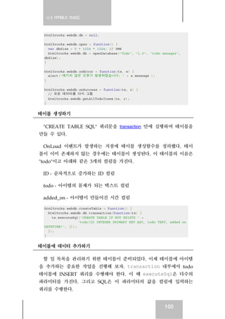 실전 HTML5 가이드
100
html5rocks.webdb.db = null;
html5rocks.webdb.open = function() {
var dbSize = 5 * 1024 * 1024; // 5MB
html5rocks.webdb.db = openDatabase('Todo', '1.0', 'todo manager',
dbSize);
}
html5rocks.webdb.onError = function(tx, e) {
alert('예기치 않은 오류가 발생하였습니다: ' + e.message );
}
html5rocks.webdb.onSuccess = function(tx, r) {
// 모든 데이터를 다시 그림
html5rocks.webdb.getAllTodoItems(tx, r);
}
테이블 생성하기
"CREATE TABLE SQL" 쿼리문을 transaction 안에 실행하여 테이블을
만들 수 있다.
OnLoad 이벤트가 발생하는 지점에 테이블 생성함수를 정의했다. 테이
블이 이미 존재하지 않는 경우에는 테이블이 생성된다. 이 테이블의 이름은
"todo"이고 아래와 같은 3개의 컬럼을 가진다.
ID - 순차적으로 증가하는 ID 컬럼
todo - 아이템의 몸체가 되는 텍스트 컬럼
added_on - 아이템이 만들어진 시간 컬럼
html5rocks.webdb.createTable = function() {
html5rocks.webdb.db.transaction(function(tx) {
tx.executeSql('CREATE TABLE IF NOT EXISTS ' +
'todo(ID INTEGER PRIMARY KEY ASC, todo TEXT, added_on
DATETIME)', []);
});
}
테이블에 데이터 추가하기
할 일 목록을 관리하기 위한 테이블이 준비되었다. 이제 테이블에 아이템
을 추가하는 중요한 작업을 진행해 보자. transaction 내부에서 todo
테이블에 INSERT 쿼리를 수행해야 한다. 이 때 executeSql은 다수의
파라미터를 가진다. 그리고 SQL은 이 파라미터의 값을 컬럼에 입력하는
쿼리를 수행한다.
 