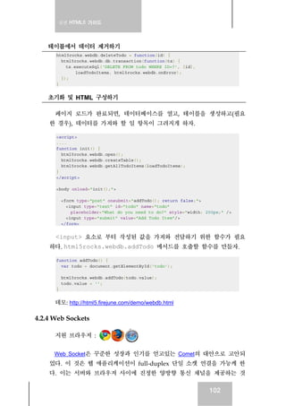 실전 HTML5 가이드
102
테이블에서 데이터 제거하기
html5rocks.webdb.deleteTodo = function(id) {
html5rocks.webdb.db.transaction(function(tx) {
tx.executeSql('DELETE FROM todo WHERE ID=?', [id],
loadTodoItems, html5rocks.webdb.onError);
});
}
초기화 및 HTML 구성하기
페이지 로드가 완료되면, 데이터베이스를 열고, 테이블을 생성하고(필요
한 경우), 데이터를 가져와 할 일 항목이 그려지게 하자.
<script>
....
function init() {
html5rocks.webdb.open();
html5rocks.webdb.createTable();
html5rocks.webdb.getAllTodoItems(loadTodoItems);
}
</script>
<body onload="init();">
<form type="post" onsubmit="addTodo(); return false;">
<input type="text" id="todo" name="todo"
placeholder="What do you need to do?" style="width: 200px;" />
<input type="submit" value="Add Todo Item"/>
</form>
<input> 요소로 부터 작성된 값을 가져와 전달하기 위한 함수가 필요
하다. html5rocks.webdb.addTodo 메서드를 호출할 함수를 만들자.
function addTodo() {
var todo = document.getElementById('todo');
html5rocks.webdb.addTodo(todo.value);
todo.value = '';
}
데모: http://html5.firejune.com/demo/webdb.html
4.2.4 Web Sockets
지원 브라우저 :
Web Socket은 꾸준한 성장과 인기를 얻고있는 Comet의 대안으로 고안되
었다. 이 것은 웹 애플리케이션이 full-duplex 단일 소켓 연결을 가능케 한
다. 이는 서버와 브라우저 사이에 진정한 양방향 통신 채널을 제공하는 것
 