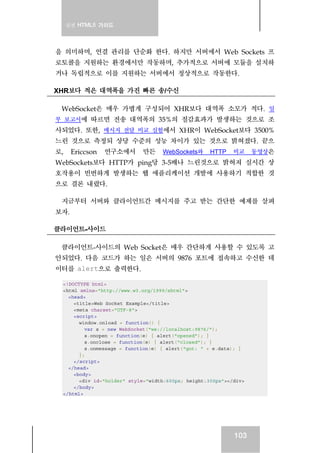 실전 HTML5 가이드
103
을 의미하며, 연결 관리를 단순화 한다. 하지만 서버에서 Web Sockets 프
로토콜을 지원하는 환경에서만 작동하며, 추가적으로 서버에 모듈을 설치하
거나 독립적으로 이를 지원하는 서버에서 정상적으로 작동한다.
XHR보다 적은 대역폭을 가진 빠른 송/수신
WebSocket은 매우 가볍게 구성되어 XHR보다 대역폭 소모가 적다. 일
부 보고서에 따르면 전송 대역폭의 35%의 절감효과가 발생하는 것으로 조
사되었다. 또한, 메시지 전달 비교 실험에서 XHR이 WebSocket보다 3500%
느린 것으로 측정되 상당 수준의 성능 차이가 있는 것으로 밝혀졌다. 끝으
로, Ericcson 연구소에서 만든 WebSockets와 HTTP 비교 동영상은
WebSockets보다 HTTP가 ping당 3-5배나 느린것으로 밝혀져 실시간 상
호작용이 빈번하게 발생하는 웹 애플리케이션 개발에 사용하기 적합한 것
으로 결론 내렸다.
지금부터 서버와 클라이언트간 메시지를 주고 받는 간단한 예제를 살펴
보자.
클라이언트-사이드
클라이언트-사이드의 Web Socket은 매우 간단하게 사용할 수 있도록 고
안되었다. 다음 코드가 하는 일은 서버의 9876 포트에 접속하고 수신한 데
이터를 alert으로 출력한다.
<!DOCTYPE html>
<html xmlns="http://www.w3.org/1999/xhtml">
<head>
<title>Web Socket Example</title>
<meta charset="UTF-8">
<script>
window.onload = function() {
var s = new WebSocket("ws://localhost:9876/");
s.onopen = function(e) { alert("opened"); }
s.onclose = function(e) { alert("closed"); }
s.onmessage = function(e) { alert("got: " + e.data); }
};
</script>
</head>
<body>
<div id="holder" style="width:600px; height:300px"></div>
</body>
</html>
 