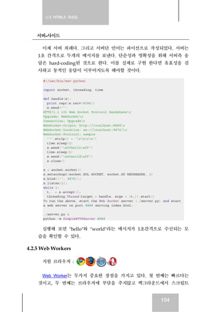실전 HTML5 가이드
104
서버-사이드
이제 서버 차례다. 그리고 서버단 언어는 파이선으로 작성되었다. 서버는
1초 간격으로 두개의 메시지를 보낸다. 단순성과 명확성을 위해 서버측 응
답은 hard-coding된 것으로 한다. 이를 실제로 구현 한다면 유효성을 검
사하고 동적인 응답이 이루어지도록 해야할 것이다.
#!/usr/bin/env python
import socket, threading, time
def handle(s):
print repr(s.recv(4096))
s.send('''
HTTP/1.1 101 Web Socket Protocol Handshaker
Upgrade: WebSocketr
Connection: Upgrader
WebSocket-Origin: http://localhost:8888r
WebSocket-Location: ws://localhost:9876/r
WebSocket-Protocol: sample
'''.strip() + 'rnrn')
time.sleep(1)
s.send('x00helloxff')
time.sleep(1)
s.send('x00worldxff')
s.close()
s = socket.socket()
s.setsockopt(socket.SOL_SOCKET, socket.SO_REUSEADDR, 1)
s.bind(('', 9876));
s.listen(1);
while 1:
t,_ = s.accept();
threading.Thread(target = handle, args = (t,)).start()
To run the above, start the Web Socket server (./server.py) and start
a web server on port 8888 serving index.html:
./server.py &
python -m SimpleHTTPServer 8888
실행해 보면 "hello"와 "world"라는 메시지가 1초간격으로 수신되는 모
습을 확인할 수 있다.
4.2.5 Web Workers
지원 브라우저 :
Web Worker는 두가지 중요한 장점을 가지고 있다. 첫 번째는 빠르다는
것이고, 두 번째는 브라우저에 부담을 주지않고 백그라운드에서 스크립트
 