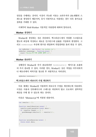 실전 HTML5 가이드
105
연산을 수행하는 것이다. 이것이 가능한 이유는 브라우저가 OS-래밸의 스
레드를 생성하기 때문이며, 동시 다발적으로 사용하는 경우 더욱 흥미로운
결과를 기대할 수 있다.
이제부터 Web Worker 기본적인 사용법에 대하여 알아보자.
Worker 생성하기
Worker를 생성하는 것은 간단하다. 백그라운드에서 작업할 스크립트를
별도의 파일에 작성하고 새로운 인스턴스에 URI를 기입하여 생성한다. 그
리고 onmessage 속성에 함수를 대입하여 작업결과를 돌려 받을 수 있다.
var myWorker = new Worker('my_worker.js');
myWorker.onmessage = function(event) {
alert("Worker 에 의해 실행된 콜백!n");
};
Worker 종료하기
실행중인 Worker를 즉시 종료하려면 terminate() 메서드를 호출하
여 즉시 종료할 수 있다. 이러한 경우, Worker는 남은 작업을 마무리하거
나 메모리에서 찌꺼기를 청소한 후 자발적으로 사라진다.
myWorker.terminate();
백그라운드에서 피보나치 수열 계산하기
다음 예제는 Worker를 이용하여 피보나치 수열을 계산하는데 사용된다.
이것은 사용자 인터페이스의 스레드를 차단하지 않고 프로세서 집약적인
계산을 수행 할 수 있도록 하는 것이다.
다음은 "fibonacci.js"에 저장된 내용이다.
var results = [];
function resultReceiver(event) {
results.push(parseInt(event.data));
if (results.length == 2) {
postMessage(results[0] + results[1]);
}
}
function errorReceiver(event) {
throw event.data;
}
 