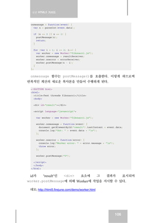 실전 HTML5 가이드
106
onmessage = function(event) {
var n = parseInt(event.data);
if (n == 0 || n == 1) {
postMessage(n);
return;
}
for (var i = 1; i <= 2; i++) {
var worker = new Worker("fibonacci.js");
worker.onmessage = resultReceiver;
worker.onerror = errorReceiver;
worker.postMessage(n - i);
}
};
onmessage 함수는 postMessage()를 호출한다. 이렇게 하므로써
반복적인 계산의 새로운 복사본을 만들어 수행하게 된다.
<!DOCTYPE html>
<html>
<title>Test threads fibonacci</title>
<body>
<div id="result"></div>
<script language="javascript">
var worker = new Worker("fibonacci.js");
worker.onmessage = function(event) {
document.getElementById("result").textContent = event.data;
console.log("Got: " + event.data + "n");
};
worker.onerror = function(error) {
console.log("Worker error: " + error.message + "n");
throw error;
};
worker.postMessage("5");
</script>
</body>
</html>
id가 "result"인 <div> 요소에 그 결과가 표시되며
worker.postMessage에 의해 Worker에 작업을 지시할 수 있다.
데모: http://html5.firejune.com/demo/worker.html
 