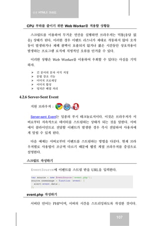 실전 HTML5 가이드
107
CPU 부하를 줄이기 위한 Web Worker를 적용할 상황들
스크립트를 이용하여 무거운 연산을 실행하면 브라우저는 먹통(응답 없
음) 상태가 된다. 이러한 경우 이벤트 리스너가 제대로 작동하지 않아 오작
동이 발생하거나 제때 콜백이 호출되지 않거나 짧은 시간동안 상호작용이
발생하는 프로그램 로직에 치명적인 오류를 안겨줄 수 있다.
이러한 상황은 Web Worker를 이용하여 우회할 수 있다는 사실을 기억
하자.
긴 문서의 문자 서식 지정
문법 강조 기능
이미치 프로세싱
이미지 합성
덩치큰 배열 처리
4.2.6 Server-Sent Event
지원 브라우저 :
Server-sent Event는 일종의 푸시 테크놀로지이다. 이것은 브라우저가 서
버로부터 지속적으로 데이터를 스트림하는 상태가 되는 것을 말한다. 서버
에서 클라이언트로 전달할 이벤트가 발생한 경우 즉시 전달하여 사용자에
게 알릴 수 있게 된다.
다음 예제는 서버로부터 이벤트를 스트림하는 방법을 다룬다. 현재 브라
우저별로 사용법이 조금씩 다르기 때문에 웹킷 계열 브라우저를 중심으로
설명한다.
스크립트 작성하기
EventSource에 이벤트를 스트림 받을 URL을 입력한다.
var source = new EventSource('event.php');
source.onmessage = function (event) {
alert(event.data);
};
event.php 작성하기
서버단 언어는 PHP이며, 서버의 시간을 스트리밍하도록 작성한 것이다.
 