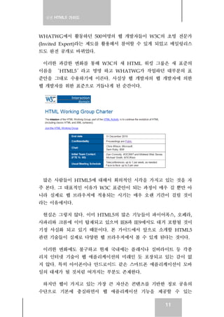 실전 HTML5 가이드
11
WHATWG에서 활동하던 500여명의 웹 개발자들이 W3C의 초빙 전문가
(Invited Expert)라는 제도를 활용해서 참여할 수 있게 되었고 메일링리스
트도 완전 공개로 바뀌었다.
이러한 과감한 변화를 통해 W3C의 새 HTML 워킹 그룹은 새 표준의
이름을 ‘HTML5′라고 명명 하고 WHATWG가 작업하던 대부분의 표
준안을 그대로 수용하기에 이른다. 사실상 웹 개발자의 웹 개발자에 의한
웹 개발자를 위한 표준으로 거듭나게 된 순간이다.
많은 사람들이 HTML5에 대해서 회의적인 시각을 가지고 있는 것을 자
주 본다. 그 대표적인 이유가 W3C 표준안이 되는 과정이 매우 길 뿐만 아
니라 실제로 웹 브라우저에 적용되는 시기는 매우 오랜 기간이 걸릴 것이
라는 이유에서다.
현실은 그렇지 않다. 이미 HTML5의 많은 기능들이 파이어폭스, 오페라,
사파리와 크롬에 이미 탑재되고 있으며 IE8과 IE9에서도 대거 포함될 것이
기정 사실화 되고 있기 때문이다. 본 가이드에서 앞으로 소개할 HTML5
관련 기술들이 실제로 다양한 웹 브라우저에서 볼 수 있게 된다는 것이다.
이러한 변화에도 불구하고 현재 국내에는 플래시나 실버라이트 등 각종
리치 인터넷 기술이 웹 애플리케이션의 미래인 듯 포장되고 있는 감이 없
지 않다. 특히 아이폰이나 안드로이드 같은 스마트폰 애플리케이션이 모바
일의 대세가 될 것처럼 여겨지는 부분도 존재한다.
하지만 웹이 가지고 있는 가장 큰 자산은 콘텐츠를 기반한 정보 공유의
수단으로 기본에 충실하면서 웹 애플리케이션 기능을 제공할 수 있는
 