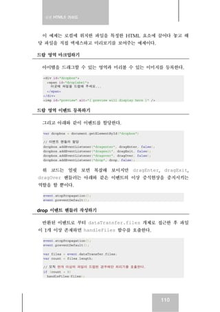 실전 HTML5 가이드
110
이 예제는 로컬에 위치한 파일을 특정한 HTML 요소에 끌어다 놓고 해
당 파일을 직접 액세스하고 미리보기를 보여주는 예제이다.
드랍 영역 마크업하기
아이템을 드래그할 수 있는 영역과 미리볼 수 있는 이미지를 등록한다.
<div id="dropbox">
<span id="droplabel">
이곳에 파일을 드랍해 주세요...
</span>
</div>
<img id="preview" alt="[ preview will display here ]" />
드랍 영역 이벤트 등록하기
그리고 아래와 같이 이벤트를 할당한다.
var dropbox = document.getElementById("dropbox")
// 이벤트 핸들러 할당
dropbox.addEventListener("dragenter", dragEnter, false);
dropbox.addEventListener("dragexit", dragExit, false);
dropbox.addEventListener("dragover", dragOver, false);
dropbox.addEventListener("drop", drop, false);
위 코드는 얼핏 보면 복잡해 보이지만 dragEnter, dragExit,
dragOver 핸들러는 아래와 같은 이벤트의 이상 증식현상을 중지시키는
역할을 할 뿐이다.
event.stopPropagation();
event.preventDefault();
drop 이벤트 헨들러 작성하기
반환된 이벤트로 부터 dataTransfer.files 개체로 접근한 후 파일
이 1개 이상 존재하면 handleFiles 함수를 호출한다.
event.stopPropagation();
event.preventDefault();
var files = event.dataTransfer.files;
var count = files.length;
// 오직 한개 이상의 파일이 드랍된 경우에만 처리기를 호출한다.
if (count > 0)
handleFiles(files);
 