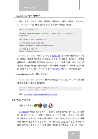 실전 HTML5 가이드
111
handleFiles 함수 작성하기
전달 받은 개체로 부터 파일들 선택하고, 파일 이름을 표시하고,
FileReader(File API) 인스턴스를 생성하여 파일을 처리한다.
var file = files[0];
document.getElementById("droplabel").innerHTML = "Processing " +
file.name;
var reader = new FileReader();
// 파일 리더의 이베트 핸들러 정의
reader.onloadend = handleReaderLoadEnd;
// 파일을 읽는 작업 시작
reader.readAsDataURL(file);
readAsDataURL 메서드는 파일을 data URL 형식으로 만들어 준다. 이
는 파일을 서버에 업로드하지 않고도 조작할 수 있음을 의미한다. 포멧을
변환하거나, 데이터를 분석하여 변조하는 일이 가능해 진다. 예를 들면, 이
미지의 특정한 영역을 클라이언트-사이드에서 크롭한 후 서버에 업로드하
는 것이 가능하다. 보다 자세한 내용은 '4.3.5 File API'에서 다루도록 한다.
handleReaderLoadEnd 함수 작성하기
handleReaderLoadEnd 함수의 내용은 아주 간단하다. 미리보기할
이미지 요소에 소스를 대입한다.
var img = document.getElementById("preview");
img.src = event.target.result;
데모: http://html5.firejune.com/demo/dnd.html
4.3.3 Geolocation
지원 브라우저 :
Geolocation API는 브라우저가 사용자의 지리적 위치를 찾아내고 그 정보
를 애플리케이션에서 이용할 수 있도록 하는 기능이다. 사용자의 위치 정보
를 이용하기 위해서는 먼저 승인 절차를 거쳐야 하며, 승인이 완료 된 상태
라면 사용자 컨텐츠가 생성될 때 지오-태깅(geo-tagging)기능을 제공할 수
있고 근처에서 촬영된 사진 등에 대한 정보를 유기적으로 연결시켜 서비스
 