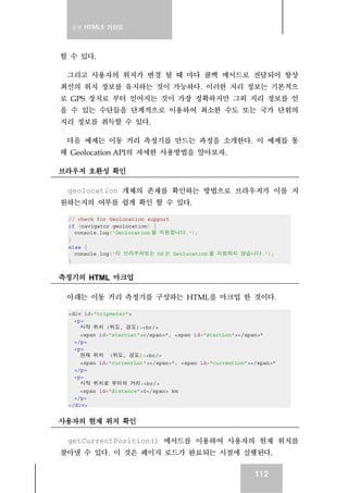 실전 HTML5 가이드
112
할 수 있다.
그리고 사용자의 위치가 변경 될 때 마다 콜백 메서드로 전달되어 항상
최신의 위치 정보를 유지하는 것이 가능하다. 이러한 지리 정보는 기본적으
로 GPS 장치로 부터 얻어지는 것이 가장 정확하지만 그외 지리 정보를 얻
을 수 있는 수단들을 단계적으로 이용하여 최소한 수도 또는 국가 단위의
지리 정보를 취득할 수 있다.
다음 예제는 이동 거리 측정기를 만드는 과정을 소개한다. 이 예제를 통
해 Geolocation API의 자세한 사용방법을 알아보자.
브라우저 호환성 확인
geolocation 개체의 존재를 확인하는 방법으로 브라우저가 이를 지
원하는지의 여부를 쉽게 확인 할 수 있다.
// check for Geolocation support
if (navigator.geolocation) {
console.log('Geolocation 을 지원합니다.');
}
else {
console.log('이 브라우저또는 OS 는 Geolocation 을 지원하지 않습니다.');
}
측정기의 HTML 마크업
아래는 이동 거리 측정기를 구성하는 HTML을 마크업 한 것이다.
<div id="tripmeter">
<p>
시작 위치 (위도, 경도):<br/>
<span id="startLat"></span>°, <span id="startLon"></span>°
</p>
<p>
현재 위치 (위도, 경도):<br/>
<span id="currentLat"></span>°, <span id="currentLon"></span>°
</p>
<p>
시작 위치로 부터의 거리:<br/>
<span id="distance">0</span> km
</p>
</div>
사용자의 현재 위치 확인
getCurrentPosition() 메서드를 이용하여 사용자의 현재 위치를
찾아낼 수 있다. 이 것은 페이지 로드가 완료되는 시점에 실행된다.
 