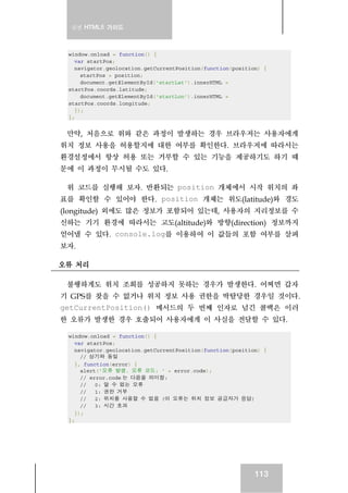 실전 HTML5 가이드
113
window.onload = function() {
var startPos;
navigator.geolocation.getCurrentPosition(function(position) {
startPos = position;
document.getElementById('startLat').innerHTML =
startPos.coords.latitude;
document.getElementById('startLon').innerHTML =
startPos.coords.longitude;
});
};
만약, 처음으로 위와 같은 과정이 발생하는 경우 브라우저는 사용자에게
위치 정보 사용을 허용할지에 대한 여부를 확인한다. 브라우저에 따라서는
환경설정에서 항상 허용 또는 거부할 수 있는 기능을 제공하기도 하기 때
문에 이 과정이 무시될 수도 있다.
위 코드를 실행해 보자. 반환되는 position 개체에서 시작 위치의 좌
표를 확인할 수 있어야 한다. position 개체는 위도(latitude)와 경도
(longitude) 외에도 많은 정보가 포함되어 있는데, 사용자의 지리정보를 수
신하는 기기 환경에 따라서는 고도(altitude)와 방향(direction) 정보까지
얻어낼 수 있다. console.log를 이용하여 이 값들의 포함 여부를 살펴
보자.
오류 처리
불행하게도 위치 조회를 성공하지 못하는 경우가 발생한다. 어쩌면 갑자
기 GPS를 찾을 수 없거나 위치 정보 사용 권한을 박탈당한 경우일 것이다.
getCurrentPosition() 메서드의 두 번째 인자로 넘긴 콜백은 이러
한 오류가 발생한 경우 호출되어 사용자에게 이 사실을 전달할 수 있다.
window.onload = function() {
var startPos;
navigator.geolocation.getCurrentPosition(function(position) {
// 상기와 동일
}, function(error) {
alert('오류 발생. 오류 코드: ' + error.code);
// error.code 는 다음을 의미함:
// 0: 알 수 없는 오류
// 1: 권한 거부
// 2: 위치를 사용할 수 없음 (이 오류는 위치 정보 공급자가 응답)
// 3: 시간 초과
});
};
 