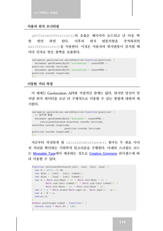 실전 HTML5 가이드
114
사용자 위치 모니터링
getCurrentPosition()의 호출은 페이지가 로드되고 난 다음 딱
한 번만 하면 된다. 이후의 위치 변동사항을 추적하려면
watchPosition()을 사용한다. 이것은 사용자의 위치변동이 감지될 때
마다 인자로 받은 콜백을 호출한다.
navigator.geolocation.watchPosition(function(position) {
document.getElementById('currentLat').innerHTML =
position.coords.latitude;
document.getElementById('currentLon').innerHTML =
position.coords.longitude;
});
이동한 거리 측정
이 예제는 Geolocation API와 직접적인 관계는 없다. 하지만 당신이 얻
어낸 위치 데이터를 조금 더 구체적으로 이용할 수 있는 방법에 대하여 제
시한다.
navigator.geolocation.watchPosition(function(position) {
// 상기와 동일
document.getElementById('distance').innerHTML =
calculateDistance(startPos.coords.latitude,
startPos.coords.longitude,
position.coords.latitude,
position.coords.longitude);
});
지금부터 작성하게 될 calculateDistance() 함수는 두 좌표 사이
의 거리를 확인하는 기하학적 알고리즘을 수행한다. 아래의 스크립트 코드
는 Moveable Type에서 제공하는 것으로 Creative Commons 라이센스에 따
라 이용할 수 있다.
function calculateDistance(lat1, lon1, lat2, lon2) {
var R = 6371; // km
var dLat = (lat2 - lat1).toRad();
var dLon = (lon2 - lon1).toRad();
var a = Math.sin(dLat / 2) * Math.sin(dLat / 2) +
Math.cos(lat1.toRad()) * Math.cos(lat2.toRad()) *
Math.sin(dLon / 2) * Math.sin(dLon / 2);
var c = 2 * Math.atan2(Math.sqrt(a), Math.sqrt(1 - a));
var d = R * c;
return d;
}
Number.prototype.toRad = function() {
return this * Math.PI / 180;
}
 