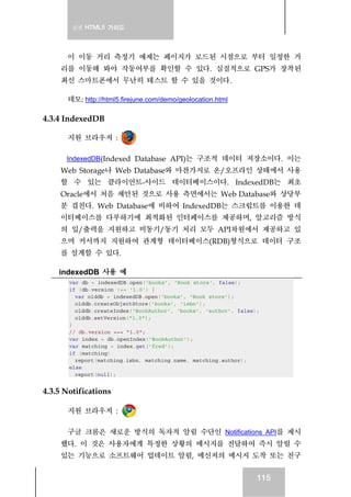 실전 HTML5 가이드
115
이 이동 거리 측정기 예제는 페이지가 로드된 시점으로 부터 일정한 거
리를 이동해 봐야 작동여부를 확인할 수 있다. 실질적으로 GPS가 장착된
최신 스마트폰에서 무난히 테스트 할 수 있을 것이다.
데모: http://html5.firejune.com/demo/geolocation.html
4.3.4 IndexedDB
지원 브라우저 :
IndexedDB(Indexed Database API)는 구조적 데이터 저장소이다. 이는
Web Storage나 Web Database와 마찬가지로 온/오프라인 상태에서 사용
할 수 있는 클라이언트-사이드 데이터베이스이다. IndexedDB는 최초
Oracle에서 처음 제안된 것으로 사용 측면에서는 Web Database와 상당부
분 겹친다. Web Database에 비하여 IndexedDB는 스크립트를 이용한 데
이터베이스를 다루하기에 최적화된 인터페이스를 제공하며, 알고리즘 방식
의 입/출력을 지원하고 비동기/동기 처리 모두 API차원에서 제공하고 있
으며 커서까지 지원하여 관계형 데이터베이스(RDB)형식으로 데이터 구조
를 설계할 수 있다.
indexedDB 사용 예
var db = indexedDB.open('books', 'Book store', false);
if (db.version !== '1.0') {
var olddb = indexedDB.open('books', 'Book store');
olddb.createObjectStore('books', 'isbn');
olddb.createIndex('BookAuthor', 'books', 'author', false);
olddb.setVersion("1.0");
}
// db.version === "1.0";
var index = db.openIndex('BookAuthor');
var matching = index.get('fred');
if (matching)
report(matching.isbn, matching.name, matching.author);
else
report(null);
4.3.5 Notifications
지원 브라우저 :
구글 크롬은 새로운 방식의 독자적 알림 수단인 Notifications API를 제시
했다. 이 것은 사용자에게 특정한 상황의 메시지를 전달하여 즉시 알릴 수
있는 기능으로 소프트웨어 업데이트 알림, 메신저의 메시지 도착 또는 친구
 