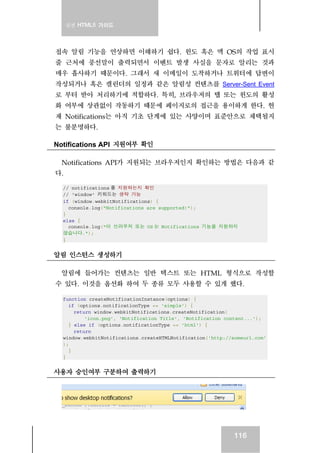 실전 HTML5 가이드
116
접속 알림 기능을 연상하면 이해하기 쉽다. 윈도 혹은 맥 OS의 작업 표시
줄 근처에 풍선말이 출력되면서 이벤트 발생 사실을 문자로 알리는 것과
매우 흡사하기 때문이다. 그래서 새 이메일이 도착하거나 트위터에 답변이
작성되거나 혹은 캘린더의 일정과 같은 알림성 컨텐츠를 Server-Sent Event
로 부터 받아 처리하기에 적합하다. 특히, 브라우저의 탭 또는 윈도의 활성
화 여부에 상관없이 작동하기 때문에 페이지로의 접근을 용이하게 한다. 현
재 Notifications는 아직 기초 단계에 있는 사양이며 표준안으로 채택될지
는 불분명하다.
Notifications API 지원여부 확인
Notifications API가 지원되는 브라우저인지 확인하는 방법은 다음과 같
다.
// notifications 를 지원하는지 확인
// 'window' 키워드는 생략 가능
if (window.webkitNotifications) {
console.log("Notifications are supported!");
}
else {
console.log("이 브라우저 또는 OS 는 Notifications 기능을 지원하지
않습니다.");
}
알림 인스턴스 생성하기
알림에 들어가는 컨텐츠는 일반 텍스트 또는 HTML 형식으로 작성할
수 있다. 이것을 옵션화 하여 두 종류 모두 사용할 수 있게 했다.
function createNotificationInstance(options) {
if (options.notificationType == 'simple') {
return window.webkitNotifications.createNotification(
'icon.png', 'Notification Title', 'Notification content...');
} else if (options.notificationType == 'html') {
return
window.webkitNotifications.createHTMLNotification('http://someurl.com'
);
}
}
사용자 승인여부 구분하여 출력하기
 