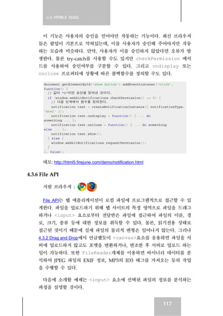 실전 HTML5 가이드
117
이 기능은 사용자의 승인을 얻어야만 작동하는 기능이다. 최신 브라우저
들은 팝업이 기본으로 막혀있는데, 이를 사용자가 승인해 주어야지만 작동
하는 모습과 비슷하다. 만약, 사용자가 이를 승인하지 않았다면 오류가 발
생한다. 물론 try-catch를 사용할 수도 있지만 checkPermission 메서
드를 사용하여 승인여부를 구분할 수 있다. 그리고 ondisplay 또는
onclose 프로퍼티에 상황에 따른 콜백함수를 정의할 수도 있다.
document.getElementById('show_button').addEventListener('click',
function() {
// 값이 "0"이면 승인을 얻어낸 것이다.
if (window.webkitNotifications.checkPermission() == 0) {
// 다음 단계에서 함수를 정의한다.
notification_test = createNotificationInstance({ notificationType:
'html' });
notification_test.ondisplay = function() { ... do
something ... };
notification_test.onclose = function() { ... do something
else ... };
notification_test.show();
} else {
window.webkitNotifications.requestPermission();
}
}, false);
데모: http://html5.firejune.com/demo/notification.html
4.3.6 File API
지원 브라우저 :
File API는 웹 애플리케이션이 로컬 파일에 프로그램적으로 접근할 수 있
게한다. 파일을 업로드하기 위해 웹 사이트의 특정 영역으로 파일을 드래그
하거나 <input> 요소로부터 전달받은 파일에 접근하여 파일의 이름, 경
로, 크기, 종류 등에 대한 정보를 취득할 수 있다. 물론, 읽기전용 상태로
접근된 것이기 때문에 실제 파일의 물리적 변형은 일어나지 않는다. 그러나
4.3.2 Drag and Drop에서 언급했듯이 <canvas>요소를 응용하면 파일을 서
버에 업로드하지 않고도 포멧을 변환하거나, 변조한 후 서버로 업로드 하는
일이 가능하다. 또한 FileReader개체를 이용하면 바이너리 데이터를 분
석하여 JPEG 파일의 EXIF 정보, MP3의 ID3 태그를 가져오는 등의 작업
을 수행할 수 있다.
다음에 소개할 예제는 <input> 요소에 선택된 파일의 정보를 분석하는
과정을 설명할 것이다.
 