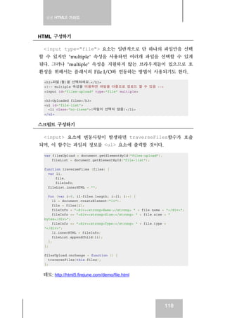 실전 HTML5 가이드
118
HTML 구성하기
<input type="file"> 요소는 일반적으로 단 하나의 파일만을 선택
할 수 있지만 "multiple" 속성을 사용하면 여러개 파일을 선택할 수 있게
된다. 그러나 "multiple" 속성을 지원하지 않는 브라우저들이 있으므로 호
환성을 위해서는 플래시의 File I/O와 연동하는 방법이 사용되기도 한다.
<h3>파일(들)을 선택하세요.</h3>
<!-- multiple 속성을 이용하면 파일을 다중으로 업로드 할 수 있음 -->
<input id="files-upload" type="file" multiple>
<h3>Uploaded files</h3>
<ul id="file-list">
<li class="no-items">(파일이 선택되 않음)</li>
</ul>
스크립트 구성하기
<input> 요소에 변동사항이 발생하면 traverseFiles함수가 호출
되며, 이 함수는 파일의 정보를 <ul> 요소에 출력할 것이다.
var filesUpload = document.getElementById("files-upload"),
fileList = document.getElementById("file-list");
function traverseFiles (files) {
var li,
file,
fileInfo;
fileList.innerHTML = "";
for (var i=0, il=files.length; i<il; i++) {
li = document.createElement("li");
file = files[i];
fileInfo = "<div><strong>Name:</strong> " + file.name + "</div>";
fileInfo += "<div><strong>Size:</strong> " + file.size + "
bytes</div>";
fileInfo += "<div><strong>Type:</strong> " + file.type +
"</div>";
li.innerHTML = fileInfo;
fileList.appendChild(li);
};
};
filesUpload.onchange = function () {
traverseFiles(this.files);
};
데모: http://html5.firejune.com/demo/file.html
 