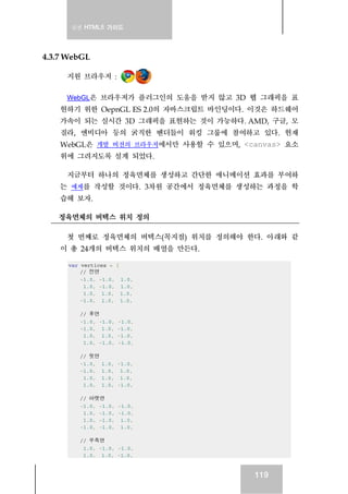 실전 HTML5 가이드
119
4.3.7 WebGL
지원 브라우저 :
WebGL은 브라우저가 플러그인의 도움을 받지 않고 3D 웹 그래픽을 표
현하기 위한 OepnGL ES 2.0의 자바스크립트 바인딩이다. 이것은 하드웨어
가속이 되는 실시간 3D 그래픽을 표현하는 것이 가능하다. AMD, 구글, 모
질라, 엔비디아 등의 굵직한 벤더들이 워킹 그룹에 참여하고 있다. 현재
WebGL은 개발 버전의 브라우저에서만 사용할 수 있으며, <canvas> 요소
위에 그려지도록 설계 되었다.
지금부터 하나의 정육면체를 생성하고 간단한 애니메이션 효과를 부여하
는 예제를 작성할 것이다. 3차원 공간에서 정육면체를 생성하는 과정을 학
습해 보자.
정육면체의 버텍스 위치 정의
첫 번째로 정육면체의 버텍스(꼭지점) 위치를 정의해야 한다. 아래와 같
이 총 24개의 버텍스 위치의 배열을 만든다.
var vertices = [
// 전면
-1.0, -1.0, 1.0,
1.0, -1.0, 1.0,
1.0, 1.0, 1.0,
-1.0, 1.0, 1.0,
// 후면
-1.0, -1.0, -1.0,
-1.0, 1.0, -1.0,
1.0, 1.0, -1.0,
1.0, -1.0, -1.0,
// 윗면
-1.0, 1.0, -1.0,
-1.0, 1.0, 1.0,
1.0, 1.0, 1.0,
1.0, 1.0, -1.0,
// 아랫면
-1.0, -1.0, -1.0,
1.0, -1.0, -1.0,
1.0, -1.0, 1.0,
-1.0, -1.0, 1.0,
// 우측면
1.0, -1.0, -1.0,
1.0, 1.0, -1.0,
 