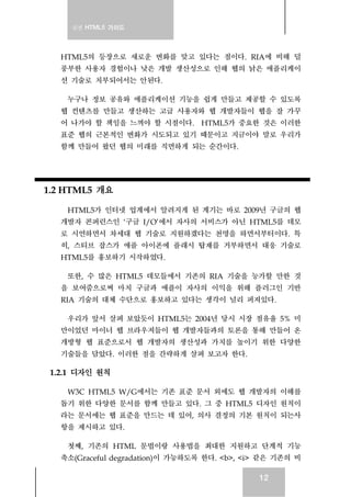 실전 HTML5 가이드
12
HTML5의 등장으로 새로운 변화를 맞고 있다는 점이다. RIA에 비해 덜
풍부한 사용자 경험이나 낮은 개발 생산성으로 인해 웹의 낡은 애플리케이
션 기술로 치부되어서는 안된다.
누구나 정보 공유와 애플리케이션 기능을 쉽게 만들고 제공할 수 있도록
웹 컨텐츠를 만들고 생산하는 고급 사용자와 웹 개발자들이 웹을 잘 가꾸
어 나가야 할 책임을 느껴야 할 시점이다. HTML5가 중요한 것은 이러한
표준 웹의 근본적인 변화가 시도되고 있기 때문이고 지금이야 말로 우리가
함께 만들어 왔던 웹의 미래를 직면하게 되는 순간이다.
1.2 HTML5 개요
HTML5가 인터넷 업계에서 알려지게 된 계기는 바로 2009년 구글의 웹
개발자 콘퍼런스인 ‘구글 I/O’에서 자사의 서비스가 아닌 HTML5를 데모
로 시연하면서 차세대 웹 기술로 지원하겠다는 천명을 하면서부터이다. 특
히, 스티브 잡스가 애플 아이폰에 플래시 탑재를 거부하면서 대응 기술로
HTML5를 홍보하기 시작하였다.
또한, 수 많은 HTML5 데모들에서 기존의 RIA 기술을 능가할 만한 것
을 보여줌으로써 마치 구글과 애플이 자사의 이익을 위해 플러그인 기반
RIA 기술의 대체 수단으로 홍보하고 있다는 생각이 널리 퍼져있다.
우리가 앞서 살펴 보았듯이 HTML5는 2004년 당시 시장 점유율 5% 미
만이었던 마이너 웹 브라우저들이 웹 개발자들과의 토론을 통해 만들어 온
개방형 웹 표준으로서 웹 개발자의 생산성과 가치를 높이기 위한 다양한
기술들을 담았다. 이러한 점을 간략하게 살펴 보고자 한다.
1.2.1 디자인 원칙
W3C HTML5 W/G에서는 기존 표준 문서 외에도 웹 개발자의 이해를
돕기 위한 다양한 문서를 함께 만들고 있다. 그 중 HTML5 디자인 원칙이
라는 문서에는 웹 표준을 만드는 데 있어, 의사 결정의 기본 원칙이 되는사
항을 제시하고 있다.
첫째, 기존의 HTML 문법이랑 사용법을 최대한 지원하고 단계적 기능
축소(Graceful degradation)이 가능하도록 한다. <b>, <i> 같은 기존의 비
 