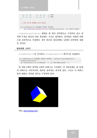 실전 HTML5 가이드
121
16, 17, 18, 16, 18, 19, // 우측
20, 21, 22, 20, 22, 23 // 좌측
]
// 이제 요소의 배열을 GL 에 보낸다.
gl.bufferData(gl.ELEMENT_ARRAY_BUFFER,
new WebGLUnsignedShortArray(cubeVertexIndices), gl.STATIC_DRAW);
cubeVertexIndices 배열은 한 쌍이 삼각형으로 구성되어 있고 삼
각형 두개로 하나의 면을 형성하는 구조로 정의한다. 삼각형은 세개의 버텍
스를 순차적으로 지정한다. 결국 하나의 정육면체는 12개의 삼각형의 집합
인 것이다.
정육면체 그리기
bindBuffer()을 추가하고 drawElements()메서드를 호출한다.
gl.bindBuffer(gl.ELEMENT_ARRAY_BUFFER, cubeVerticesIndexBuffer);
setMatrixUniforms();
gl.drawElements(gl.TRIANGLES, 36, gl.UNSIGNED_SHORT, 0);
한 면당 2개의 삼각형, 6개의 버텍스로 구성된다. 즉 정육면체는 총 36개
의 버텍스로 이루어지며, 대부분 중복되는 위치에 있다. 그리고 이 버텍스
들의 배열은 간단한 정수로 구성되어 있다.
데모: demo/webgl.html
 