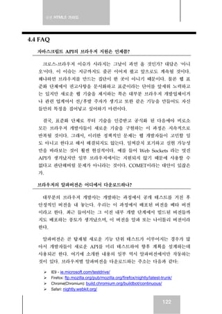 실전 HTML5 가이드
122
4.4 FAQ
자바스크립트 API의 브라우저 지원은 언제쯤?
크로스-브라우저 이슈가 사라지는 그날이 과연 올 것인가? 대답은 '아니
오'이다. 이 이슈는 지금까지도 줄곧 이어져 왔고 앞으로도 계속될 것이다.
왜냐하면 브라우저를 만드는 집단이 한 곳이 아니기 때문이다. 물론 웹 표
준화 단체에서 권고사항을 문서화하고 표준이라는 단어를 앞세워 노력하고
는 있지만 새로운 웹 기술을 제시하는 쪽은 대부분 브라우저 개발업체이거
나 관련 업계여서 선/후발 주자가 생기고 또한 같은 기능을 만들어도 자신
들만의 특징을 집어넣고 싶어하기 마련이다.
결국, 표준화 단체로 부터 기술을 인증받고 공식화 된 다음에야 비로소
모든 브라우저 개발사들이 새로운 기술을 구현하는 이 과정은 지속적으로
반복될 것이다. 그래서, 이러한 정책적인 문제는 웹 개발자들이 고민할 일
도 아니고 한다고 해서 해결되지도 않는다. 일찌감치 포기하고 실현 가능성
만을 바라보는 것이 훨씬 현실적이다. 예를 들어 Web Sockets 라는 멋진
API가 생겨났지만 일부 브라우저에서는 지원되지 않기 때문에 사용할 수
없다고 판단해버릴 문제가 아니라는 것이다. COMET이라는 대안이 있잖은
가.
브라우저의 알파버전은 어디에서 다운로드하나?
대부분의 브라우저 개발사는 개발하는 과정에서 공개 테스트를 거친 후
안정적인 버전을 내 놓는다. 우리는 이 과정에서 배포된 버전을 베타 버전
이라고 한다. 최근 들어서는 그 이전 내부 개발 단계에서 빌드된 버전들까
지도 배포하는 풍토가 생겨났으며, 이 버전을 알파 또는 나이틀리 버전이라
한다.
알파버전은 곧 탑재될 새로운 기능 단위 테스트가 이루어지는 경우가 많
아서 개발자들이 새로운 API를 미리 테스트하여 향후 계획을 설계하는데
사용되곤 한다. 여기에 소개한 내용의 일부 역시 알파버전에서만 작동하는
것이 있다. 브라우저별 알파버전을 다운로드하는 주소는 다음과 같다:
IE9 - ie.microsoft.com/testdrive/
Firefox: ftp.mozilla.org/pub/mozilla.org/firefox/nightly/latest-trunk/
Chrome(Chromium): build.chromium.org/buildbot/continuous/
Safari: nightly.webkit.org/
 