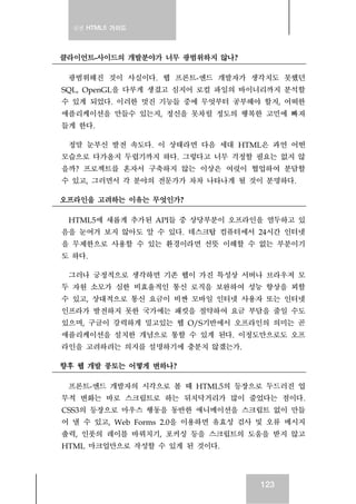 실전 HTML5 가이드
123
클라이언트-사이드의 개발분야가 너무 광범위하지 않나?
광범위해진 것이 사실이다. 웹 프론트-엔드 개발자가 생각치도 못했던
SQL, OpenGL을 다루게 생겼고 심지어 로컬 파일의 바이너리까지 분석할
수 있게 되었다. 이러한 멋진 기능들 중에 무엇부터 공부해야 할지, 어떠한
애플리케이션을 만들수 있는지, 정신을 못차릴 정도의 행복한 고민에 빠져
들게 한다.
정말 눈부신 발전 속도다. 이 상태라면 다음 세대 HTML은 과연 어떤
모습으로 다가올지 두렵기까지 하다. 그렇다고 너무 걱정할 필요는 없지 않
을까? 프로젝트를 혼자서 구축하지 않는 이상은 여럿이 협업하여 분담할
수 있고, 그러면서 각 분야의 전문가가 차차 나타나게 될 것이 분명하다.
오프라인을 고려하는 이유는 무엇인가?
HTML5에 새롭게 추가된 API들 중 상당부분이 오프라인을 염두하고 있
음을 눈여겨 보지 않아도 알 수 있다. 데스크탑 컴퓨터에서 24시간 인터넷
을 무제한으로 사용할 수 있는 환경이라면 선뜻 이해할 수 없는 부분이기
도 하다.
그러나 긍정적으로 생각하면 기존 웹이 가진 특성상 서버나 브라우저 모
두 자원 소모가 심한 비효율적인 통신 로직을 보완하여 성능 향상을 꾀할
수 있고, 상대적으로 통신 요금이 비싼 모바일 인터넷 사용자 또는 인터넷
인프라가 발전하지 못한 국가에는 패킷을 절약하여 요금 부담을 줄일 수도
있으며, 구글이 강력하게 밀고있는 웹 O/S기반에서 오프라인의 의미는 곧
애플리케이션을 설치한 개념으로 통할 수 있게 된다. 이정도만으로도 오프
라인을 고려하려는 의지를 설명하기에 충분치 않겠는가.
향후 웹 개발 풍토는 어떻게 변하나?
프론트-엔드 개발자의 시각으로 볼 때 HTML5의 등장으로 두드러진 업
무적 변화는 바로 스크립트로 하는 뒤치닥거리가 많이 줄었다는 점이다.
CSS3의 등장으로 마우스 행동을 동반한 애니메이션을 스크립트 없이 만들
어 낼 수 있고, Web Forms 2.0을 이용하면 유효성 검사 및 오류 메시지
출력, 인풋의 레이블 바꿔치기, 포커싱 등을 스크립트의 도움을 받지 않고
HTML 마크업만으로 작성할 수 있게 된 것이다.
 