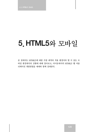 실전 HTML5 가이드
125
5. HTML5와 모바일
본 장에서는 HTML5에 대한 가장 최적의 적용 환경이라 할 수 있는 모
바일 환경에서의 상황에 대해 알아보고, 아이폰에서의 HTML5 웹 어플
리케이션 개발방법을 예제와 함께 살펴본다.
 