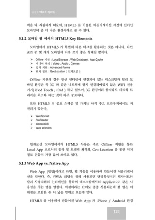 실전 HTML5 가이드
128
펙을 다 지원하기 때문에, HTML5 를 이용한 어플리케이션 작성에 있어선
모바일이 좀 더 나은 환경이라고 볼 수 있다.
5.1.2 모바일 웹 에서의 HTML5 Key Elements
모바일에서 HTML5 가 특별히 다른 태그를 활용하는 것은 아니다. 다만
API 중 몇 개가 모바일에 더욱 쓰기 좋은 형태일 뿐이다.
Offline 지원 : LocalStorage , Web Database , App Cache
미디어 처리 : Video , Audio , Canvas
입력 지원 : Advanced Forms
위치 정보 : GeoLocation ( 연계표준 )
Offline 지원의 경우 항상 인터넷에 연결되어 있는 데스크탑과 달리 모
바일 환경은 꼭 3G 와 같은 네트웍에 항시 연결되어있지 않은 WIFI 전용
기기( iPod Touch , iPad ) 들도 있으며, 3G 환경이라 할지라도 네트웍 트
래픽을 최소화 하는 것이 아주 중요하다.
또한 HTML5 의 중요 스펙중 몇 가지는 아직 주요 브라우저에서도 지
원되지 않는다,
WebSocket
FileReader
IndexedDB
Web Workers
현재로선 모바일에서의 HTML5 사용은 주로 Offline 지원을 통한
Local App 으로서의 동작 및 트래픽 최적화, Geo Location 을 통한 위치
정보 연동이 가장 많이 쓰이고 있다.
5.1.3 Web App vs. Native App
Web App (웹앱)이라고 하면, 웹 기술을 이용하여 만들어진 어플리케이
션을 말한다. 즉, 컨텐츠 리딩을 위해 사용되던 단방향성이던 웹사이트와
달리 사용자와의 인터랙션을 통하여 데스크탑에서의 Application 같은 사
용성을 주는 앱을 말한다. 위젯이라는 단어도 종종 사용되는데 웹 앱은 이
위젯을 포함한 좀 더 넓은 범위로 보는게 맞다.
HTML5 를 이용해서 만들어진 Web App 과 iPhone / Android 환경
 