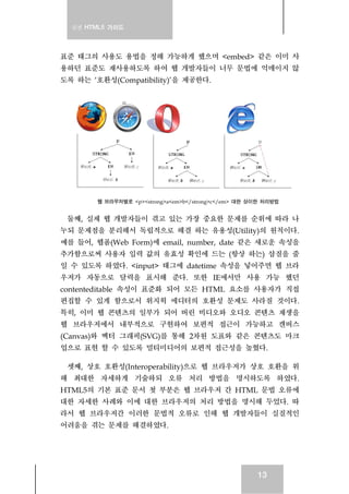 실전 HTML5 가이드
13
표준 태그의 사용도 용법을 정해 가능하게 했으며 <embed> 같은 이미 사
용하던 표준도 재사용하도록 하여 웹 개발자들이 너무 문법에 억매이지 않
도록 하는 ‘호환성(Compatibility)’을 제공한다.
웹 브라우저별로 <p><strong>a<em>b</strong>c</em> 대한 상이한 처리방법
둘째, 실제 웹 개발자들이 겪고 있는 가장 중요한 문제를 순위에 따라 나
누되 문제점을 분리해서 독립적으로 해결 하는 유용성(Utility)의 원칙이다.
예를 들어, 웹폼(Web Form)에 email, number, date 같은 새로운 속성을
추가함으로써 사용자 입력 값의 유효성 확인에 드는 (항상 하는) 삽질을 줄
일 수 있도록 하였다. <input> 태그에 datetime 속성을 넣어주면 웹 브라
우저가 자동으로 달력을 표시해 준다. 또한 IE에서만 사용 가능 했던
contenteditable 속성이 표준화 되어 모든 HTML 요소를 사용자가 직접
편집할 수 있게 함으로서 위지윅 에디터의 호환성 문제도 사라질 것이다.
특히, 이미 웹 콘텐츠의 일부가 되어 버린 비디오와 오디오 콘텐츠 재생을
웹 브라우저에서 내부적으로 구현하여 보편적 접근이 가능하고 캔버스
(Canvas)와 벡터 그래픽(SVG)를 통해 2차원 도표와 같은 콘텐츠도 마크
업으로 표현 할 수 있도록 멀티미디어의 보편적 접근성을 높혔다.
셋째, 상호 호환성(Interoperability)으로 웹 브라우저가 상호 호환을 위
해 최대한 자세하게 기술하되 오류 처리 방법을 명시하도록 하였다.
HTML5의 기본 표준 문서 첫 부분은 웹 브라우저 간 HTML 문법 오류에
대한 자세한 사례와 이에 대한 브라우저의 처리 방법을 명시해 두었다. 따
라서 웹 브라우저간 이러한 문법적 오류로 인해 웹 개발자들이 실질적인
어려움을 겪는 문제를 해결하였다.
 