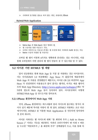실전 HTML5 가이드
131
서버와의 동기화를 필요로 하지 않는 게임, 유틸리티, EBook
Hybrid Web Application
Native App 과 Web App을 합친 형태의 앱.
앱 스토어를 통한 다운로드 가능.
모바일 디바이스로 다운로드후에는 앱 속성에 따라 서버와의 AJAX 통신도 가능
Native 수준의 다양한 앱 작성가능
모바일 웹 앱이 이렇게 4가지로 명확하게 분리되는 것은 아니지만, 이를
통해 모바일에서 어떤 종류의 웹 앱이 만들어 질 수 있는지를 알 수 있다.
5.2 아이폰 기반 HTML5 앱 개발
앞서 언급한대로 현재 Web App 을 가장 잘 지원하는 것은 아이폰이다.
이는 아이폰OS의 1.0 버전때에는 App Store 가 없었기에 애플측에서
Web App 의 사용을 권장했었기 때문이고, 아이폰 OS 2.0 버전부터 App
Store 가 런칭되면서 사용용도가 많이 줄기는 했지만, 아직도 애플 웹사이
트의 Web App Directory (http://www.apple.com/webapps/)에는 약
5천개 정도의 Web App 들이 등록되어 있다. 아이폰상에서 어떻게
HTML5 Web App 을 만드는지를 알아보자.
5.2.1 iPhone 환경에서의 Web App 지원
먼저, iPhone 환경에서는 데스크탑과 달리 사이트에 접근하는 방식이 차
이가 있기 때문에 특이한 사항이 몇 개 있다. HTML5 지원과는 조금 다른
얘기이지만, HTML5 를 이용한 Web Application 을 만든다면 알아둬야
것 중의 하나다.
아이폰 사파리는 웹 사이트에 대해 “홈 화면에 추가 ( Add to Home
Screen )” 이라는 기능을 제공한다. 사파리 브라우저에서 맨 아래 + 버튼
을 누르면 “책갈피추가 / 홈 화면에 추가” 선택팝업이 뜨고, 이를 통해 아
 