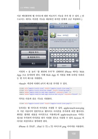 실전 HTML5 가이드
132
이폰 메인화면에 웹 사이트에 대한 바로가기 기능을 추가 할 수 있다. ( 안
드로이드 에서도 비슷한 기능을 제공하긴 하지만 단계가 조금 복잡하다 )
이렇게 + 를 눌러 “홈 화면에 추가”후 실행하면 iPhone 에서는 Web
App 으로 동작하게 된다. 이때 Web App 의 지원을 위해 모바일 사파리
는 몇 가지 태그를 지원한다.
<head> 섹션에 아래의 4가지 태그를 추가할 수 있다.
<link rel="apple-touch-icon" href="/apple-touch-icon.png"/>
<link rel="apple-touch-startup-image" href="/startup.png">
<meta name="apple-mobile-web-app-capable" content="yes" />
<meta name="apple-mobile-web-app-status-bar-style" content="black" />
각각은 다음과 같은 기능을 지원한다.
<link rel="apple-touch-icon" href="/apple-touch-icon.png"/>
등록되는 웹 사이트의 아이콘을 지정할 수 있다. apple-touch-icon.png
가 기본 이름이며 일반적으로 웹사이트 아이콘을 추가하게 되면 웹사이트
화면을 캡쳐한 내용을 아이콘으로 사용하는데 apple-touch-icon 이라는
링크를 추가하여 아이콘을 내가 지정한 것으로 사용할 수 있다. favicon 의
아이폰 버전이라고 생각하면 된다.
iPhone 은 57x57 , iPad 는 72 x 72 사이즈의 png 이미지를 사용한다.
 
