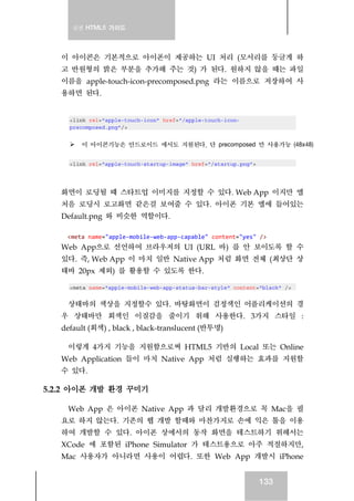 실전 HTML5 가이드
133
이 아이콘은 기본적으로 아이폰이 제공하는 UI 처리 (모서리를 둥글게 하
고 반원형의 밝은 부분을 추가해 주는 것) 가 된다. 원하지 않을 때는 파일
이름을 apple-touch-icon-precomposed.png 라는 이름으로 저장하여 사
용하면 된다.
<link rel="apple-touch-icon" href="/apple-touch-icon-
precomposed.png"/>
이 아이콘기능은 안드로이드 에서도 지원된다. 단 precomposed 만 사용가능 (48x48)
<link rel="apple-touch-startup-image" href="/startup.png">
화면이 로딩될 때 스타트업 이미지를 지정할 수 있다. Web App 이지만 앱
처음 로딩시 로고화면 같은걸 보여줄 수 있다. 아이폰 기본 앱에 들어있는
Default.png 와 비슷한 역할이다.
<meta name="apple‐mobile‐web‐app‐capable" content="yes" /> 
Web App으로 선언하여 브라우저의 UI (URL 바) 를 안 보이도록 할 수
있다. 즉, Web App 이 마치 일반 Native App 처럼 화면 전체 (최상단 상
태바 20px 제외) 를 활용할 수 있도록 한다.
<meta name="apple-mobile-web-app-status-bar-style" content="black" />
상태바의 색상을 지정할수 있다. 바탕화면이 검정색인 어플리케이션의 경
우 상태바만 회색인 이질감을 줄이기 위해 사용한다. 3가지 스타일 :
default (회색) , black , black-translucent (반투명)
이렇게 4가지 기능을 지원함으로써 HTML5 기반의 Local 또는 Online
Web Application 들이 마치 Native App 처럼 실행하는 효과를 지원할
수 있다.
5.2.2 아이폰 개발 환경 꾸미기
Web App 은 아이폰 Native App 과 달리 개발환경으로 꼭 Mac을 필
요로 하지 않는다. 기존의 웹 개발 할때와 마찬가지로 손에 익은 툴을 이용
하여 개발할 수 있다. 아이폰 상에서의 동작 화면을 테스트하기 위해서는
XCode 에 포함된 iPhone Simulator 가 테스트용으로 아주 적절하지만,
Mac 사용자가 아니라면 사용이 어렵다. 또한 Web App 개발시 iPhone
 