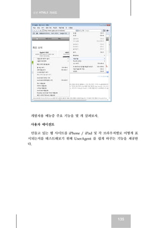 실전 HTML5 가이드
135
개발자용 메뉴중 주요 기능을 몇 개 살펴보자.
사용자 에이전트
만들고 있는 웹 사이트를 iPhone / iPad 및 각 브라우저별로 어떻게 표
시되는지를 테스트해보기 위해 UserAgent 를 쉽게 바꾸는 기능을 제공한
다.
 