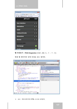 실전 HTML5 가이드
137
웹 속성보기 – Web Inspector ( Ctrl - Alt - I , □ - □ - I )
현재 웹 페이지의 상세 속성을 보는 창이다.
요소 : 현재 페이지의 HTML 소스를 보여준다.
 