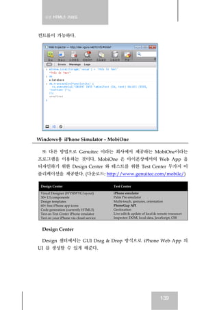 실전 HTML5 가이드
139
컨트롤이 가능하다.
Windows용 iPhone Simulator – MobiOne
또 다른 방법으로 Genuitec 이라는 회사에서 제공하는 MobiOne이라는
프로그램을 이용하는 것이다. MobiOne 은 아이폰상에서의 Web App 을
디자인하기 위한 Design Center 와 테스트를 위한 Test Center 두가지 어
플리케이션을 제공한다. (다운로드: http://www.genuitec.com/mobile/)
Design Center Test Center
Visual Designer (WYSIWYG layout)
30+ UI components
Design templates
60+ free iPhone app icons
Code generation (currently HTML5)
Test on Test Center iPhone emulator
Test on your iPhone via cloud service
iPhone emulator
Palm Pre emulator
Multi-touch, gestures, orientation
PhoneGap API
Geolocation
Live edit & update of local & remote resources
Inspector: DOM, local data, JavaScript, CSS
Design Center
Design 센터에서는 GUI Drag & Drop 방식으로 iPhone Web App 의
UI 를 생성할 수 있게 해준다.
 