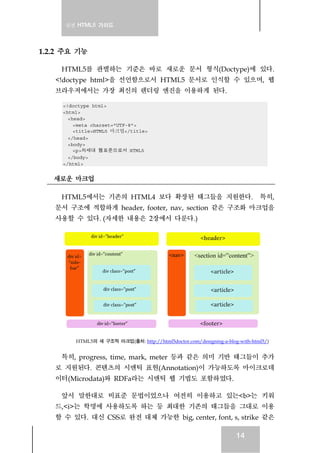 실전 HTML5 가이드
14
1.2.2 주요 기능
HTML5를 판별하는 기준은 바로 새로운 문서 형식(Doctype)에 있다.
<!doctype html>을 선언함으로서 HTML5 문서로 인식할 수 있으며, 웹
브라우저에서는 가장 최신의 렌더링 엔진을 이용하게 된다.
<!doctype html>
<html>
<head>
<meta charset="UTF-8">
<title>HTML5 마크업</title>
</head>
<body>
<p>차세대 웹표준으로서 HTML5
</body>
</html>
새로운 마크업
HTML5에서는 기존의 HTML4 보다 확장된 태그들을 지원한다. 특히,
문서 구조에 적합하게 header, footer, nav, section 같은 구조화 마크업을
사용할 수 있다. (자세한 내용은 2장에서 다룬다.)
HTML5의 새 구조적 마크업(출처: http://html5doctor.com/designing-a-blog-with-html5/)
특히, progress, time, mark, meter 등과 같은 의미 기반 태그들이 추가
로 지원된다. 콘텐츠의 시맨틱 표현(Annotation)이 가능하도록 마이크로데
이터(Microdata)와 RDFa라는 시맨틱 웹 기법도 포함하였다.
앞서 말한대로 비표준 문법이었으나 여전히 이용하고 있는<b>는 키워
드,<i>는 학명에 사용하도록 하는 등 최대한 기존의 태그들을 그대로 이용
할 수 있다. 대신 CSS로 완전 대체 가능한 big, center, font, s, strike 같은
 