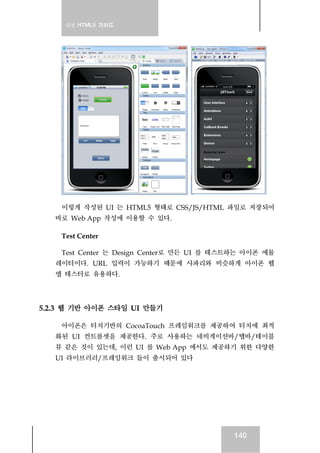 실전 HTML5 가이드
140
이렇게 작성된 UI 는 HTML5 형태로 CSS/JS/HTML 파일로 저장되어
바로 Web App 작성에 이용할 수 있다.
Test Center
Test Center 는 Design Center로 만든 UI 를 테스트하는 아이폰 에뮬
레이터이다. URL 입력이 가능하기 때문에 사파리와 비슷하게 아이폰 웹
앱 테스터로 유용하다.
5.2.3 웹 기반 아이폰 스타일 UI 만들기
아이폰은 터치기반의 CocoaTouch 프레임워크를 제공하여 터치에 최적
화된 UI 컨트롤셋을 제공한다. 주로 사용하는 네비게이션바/탭바/테이블
뷰 같은 것이 있는데, 이런 UI 를 Web App 에서도 제공하기 위한 다양한
UI 라이브러리/프레임워크 들이 출시되어 있다
 