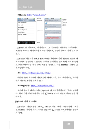 실전 HTML5 가이드
141
JQTouch - http://jqtouch.com/
jQuery 를 사용하며, 터치기반의 UI 컨트롤을 제공하는 라이브러리.
Native WebKit 애니메이션 효과를 지원하며, 성능이 좋아서 가장 많이 쓰
인다.
jQTouch 개발자가 Ext JS & Raphael 개발자와 같이 Sencha Touch 라
이브러리로 발전중이다. Sencha Touch 는 아이폰 만이 아닌 아이패드/안
드로이드/데스크탑 까지 동시 지원을 목적으로 하는 HTML5 기반의 UI
프레임워크 이다.
iUI - http://code.google.com/p/iui/
아이폰 출시 초기부터 지원되었던 라이브러리. 주로 네비게이션/테이블
뷰의 사용에 초점이 맞춰져 있다.
WebApp.Net - http://webapp-net.com/
최근에 출시된 라이브러리로 jQTouch 와 iUI 중간정도의 기능을 제공한
다. 현재 가장 많이 사용되는 것은 jQTouch 이므로 간단히 사용방법을 알
아보자.
jQTouch 설치 및 초기화
jQTouch 최신버전을 http://jqtouch.com 에서 다운받는다. 초기
index.html 파일에 아래 코드를 삽입하여 jQTouch 라이브러리를 인클루
드 한다.
 