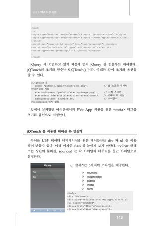 실전 HTML5 가이드
142
<head>
...
<style type="text/css" media="screen"> @import "jqtouch.min.css"; </style>
<style type="text/css" media="screen"> @import "themes/apple/theme.min.css";
</style>
<script src="jquery.1.3.2.min.js" type="text/javascript"> </script>
<script src="jqtouch.min.js" type="text/javascript"> </script>
<script type="text/javascript" > $.jQTouch();</script>
…
</head>
jQuery 에 기반하고 있기 때문에 먼저 jQuery 를 인클루드 해야한다.
jQTouch의 초기화 함수는 $.jQTouch() 이다. 아래와 같이 초기화 옵션을
줄 수 있다.
$.jqTouch({
icon: "path/to/apple-touch-icon.png", // 홈 스크린 추가시
아이콘으로 지정
startupScreen: "path/to/startup-image.png", // 시작 스크린
statusBar: "default|black|black-translucent", // 상태바 의 색상
addGlossToIcon: true|false, // 아이콘이
Precomposed 인지 설정
앞에서 살펴봤던 아이폰에서의 Web App 지원을 위한 <meta> 태그를
초기화 옵션으로 지정한다.
jQTouch 를 이용한 테이블 뷰 만들기
아이폰 UI중 데이터 네비게이션을 위한 테이블뷰는 div 와 ul 을 이용
하여 만들수 있다. 아래 에제중 class 를 눈여겨 보기 바란다. toolbar 클래
스는 상단의 툴바를, rounded 는 각 아이템의 테두리를 둥근 아이템으로
설정한다.
ul 클래스는 5가지의 스타일을 제공한다.
rounded
edgetoedge
plastic
metal
form
<body>
<div id="home">
<div class="toolbar"><h1>My app</h1></div>
<ul class="rounded">
<li><a href="#foo">Foo</a></li>
<li><a href="#bar">Bar</a></li>
 