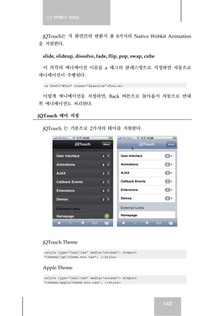 실전 HTML5 가이드
143
jQTouch는 각 화면간의 변환시 총 8가지의 Native Webkit Animation
을 지원한다.
slide, slideup, dissolve, fade, flip, pop, swap, cube
이 각각의 애니메이션 이름을 a 태그의 클래스명으로 지정하면 자동으로
애니메이션이 수행된다.
<a href=”#foo” class=”dissolve”>Foo</a>
이렇게 애니메이션을 지정하면, Back 버튼으로 돌아올시 자동으로 반대
쪽 애니메이션도 처리된다.
jQTouch 테마 지정
jQTouch 는 기본으로 2가지의 테마를 지원한다.
jQTouch Theme
<style type="text/css" media="screen"> @import
"themes/jqt/theme.min.css"; </style>
Apple Theme
<style type="text/css" media="screen"> @import
"themes/apple/theme.min.css"; </style>
 