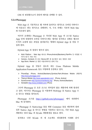실전 HTML5 가이드
144
CSS 만 변경함으로서 간단히 테마를 선택할 수 있다.
5.2.4 Phonegap
Web App 은 기본적으로 웹 서버에 올려지고 원격으로 모바일 디바이스
에 다운로드 받는 방식으로 진행된다. 즉, 구조 자체는 기존의 Web Site
와 다른점이 없다.
여기서 소개하는 Phonegap 은 작성된 Web App 의 소스를 Native
App 안에 내장하여 모바일 디바이스에는 앱처럼 설치하고 실행은 웹브라
우저가 로컬에 있는 파일을 불러들이는 형태의 Hybrid App 을 만들 수
있게 한다.
Hybrid App 의 장점이 몇가지 있다.
Multi Platform – Web App 하나로 iPhone,Android,Blackberry,PalmPre 등 다양한 디
바이스동시 지원 가능
Camera , Contacts 와 같은 Device API 에 접근할수 있는 방법이 제공
App Store / Market 을 통한 어플리케이션 판매 가능
Hybrid App 를 만들수 있도록 하는 Cross Platform Mobile
Application Framework 들도 다양하게 등장하고 있다.
PhoneGap: iPhone, Android,Blackberry,Symbian,Palm,Windows Mobile (제한적)
http://www.phonegap.com/
Titanium Mobile http://www.appcelerator.com/ iPhone, Android
QuickConnect http://quickconnectfamily.org/ iPhone, Android,Blackberry
NimbleKit http://www.nimblekit.com/ iPhone
그나마 Phonegap 은 오픈 소스로 되어있어 많은 개발자에 의해 발전되
고 있다. 여기서는 Phonegap 을 이용하여 WebApp 을 Native App 으
로 만드는 방법을 알아보자.
Phonegap 소스를 http://github.com/phonegap/ 에서 내려받아
Mac 에 설치한다.
* Phonegap 은 NativeApp 들을 위한 Container 들을 제공하여 컴파
일후 Native App 을 만드는 방법을 사용하고 있으므로, 기존 Web App
개발과는 달리 Mac 과 XCode 개발환경을 필요로 한다.
설치하고 나면 XCode 의 새 프로젝트 생성화면에 아래와 같이
 